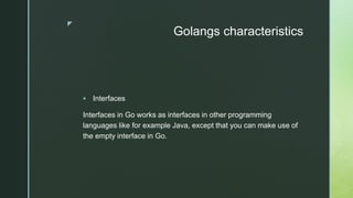 z
Golangs characteristics
 Interfaces
Interfaces in Go works as interfaces in other programming
languages like for example Java, except that you can make use of
the empty interface in Go.
 