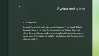 z
Syntax and quirks
 Compilation
In most Go source code files, semicolons won’t be found. This is
because there is no need for the programmer to type them out
since the compiler parses the source code and inserts semicolons
on its own. This makes compilation a bit slower, but the code more
cleaner looking.
 