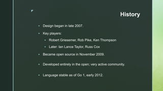 z
History
 Design began in late 2007.
 Key players:
 Robert Griesemer, Rob Pike, Ken Thompson
 Later: Ian Lance Taylor, Russ Cox
 Became open source in November 2009.
 Developed entirely in the open; very active community.
 Language stable as of Go 1, early 2012.
 