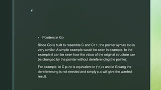 z
 Pointers in Go
Since Go is built to resemble C and C++, the pointer syntax too is
very similar. A simple example would be seen in example. In the
example it can be seen how the value of the original structure can
be changed by the pointer without dereferencing the pointer.
For example, in C p->x is equivalent to (*p).x and in Golang the
dereferencing is not needed and simply p.x will give the wanted
result.
 