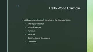z
Hello World Example
 A Go program basically consists of the following parts:
 Package Declaration
 Import Packages
 Functions
 Variables
 Statements and Expressions
 Comments
 