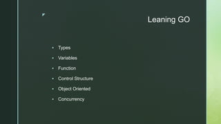 z
Leaning GO
 Types
 Variables
 Function
 Control Structure
 Object Oriented
 Concurrency
 