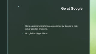 z
Go at Google
 Go is a programming language designed by Google to help
solve Google's problems.
 Google has big problems.
 