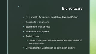 z
Big software
 C++ (mostly) for servers, plus lots of Java and Python
 thousands of engineers
 gazillions of lines of code
 distributed build system
 And of course:
 zillions of machines, which we treat as a modest number of
compute clusters
 Development at Google can be slow, often clumsy.
 