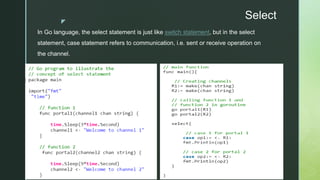 z
Select
In Go language, the select statement is just like switch statement, but in the select
statement, case statement refers to communication, i.e. sent or receive operation on
the channel.
 