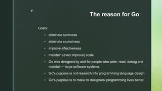 z
The reason for Go
Goals:
 eliminate slowness
 eliminate clumsiness
 improve effectiveness
 maintain (even improve) scale
 Go was designed by and for people who write, read, debug and
maintain—large software systems.
 Go's purpose is not research into programming language design.
 Go's purpose is to make its designers' programming lives better.
 