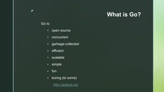 z
What is Go?
Go is:
 open source
 concurrent
 garbage-collected
 efficient
 scalable
 simple
 fun
 boring (to some)
http://golang.org
 