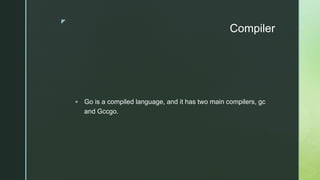 z
Compiler
 Go is a compiled language, and it has two main compilers, gc
and Gccgo.
 