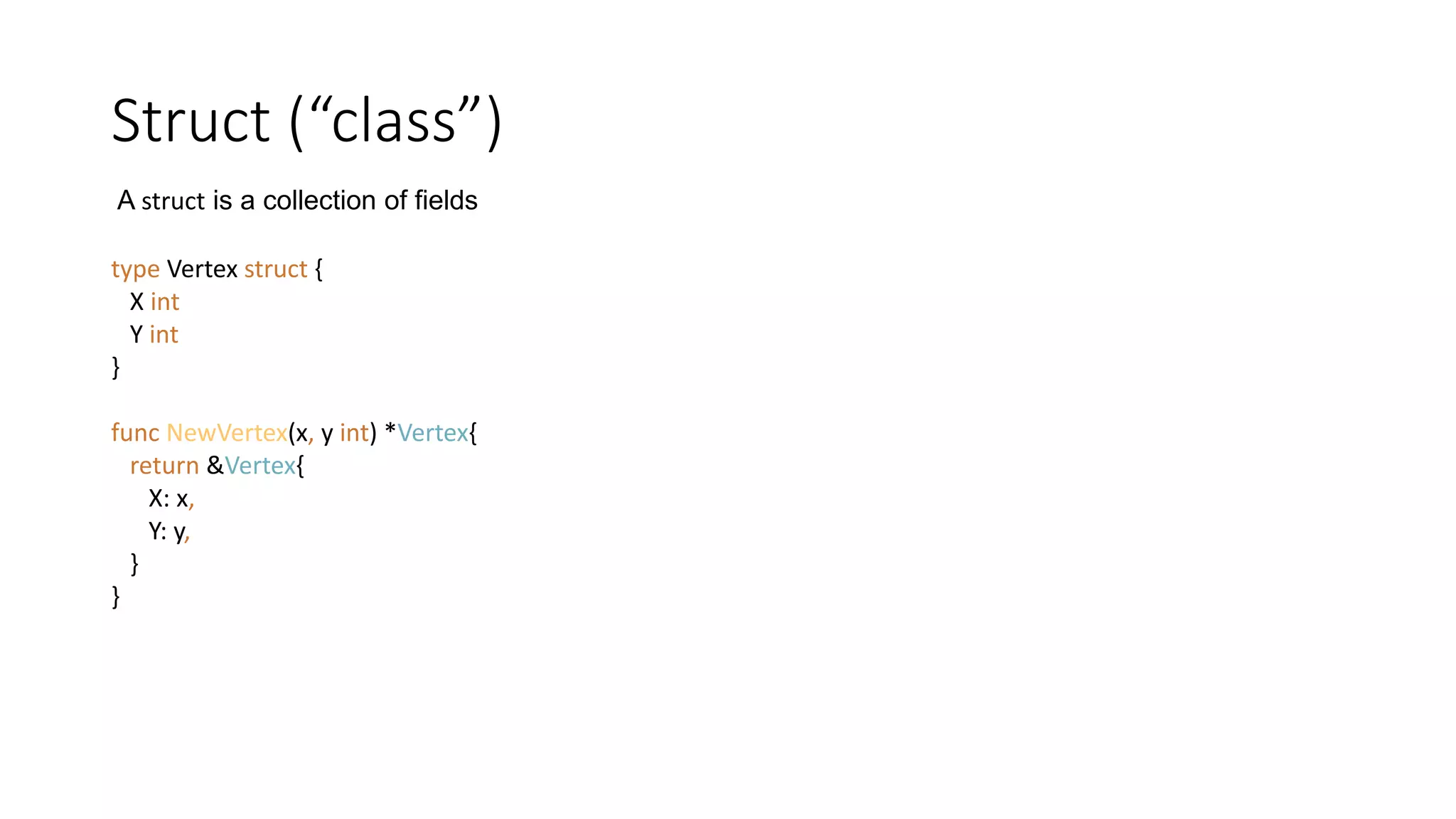 Struct (“class”)
type Vertex struct {
X int
Y int
}
func NewVertex(x, y int) *Vertex{
return &Vertex{
X: x,
Y: y,
}
}
A struct is a collection of fields
 