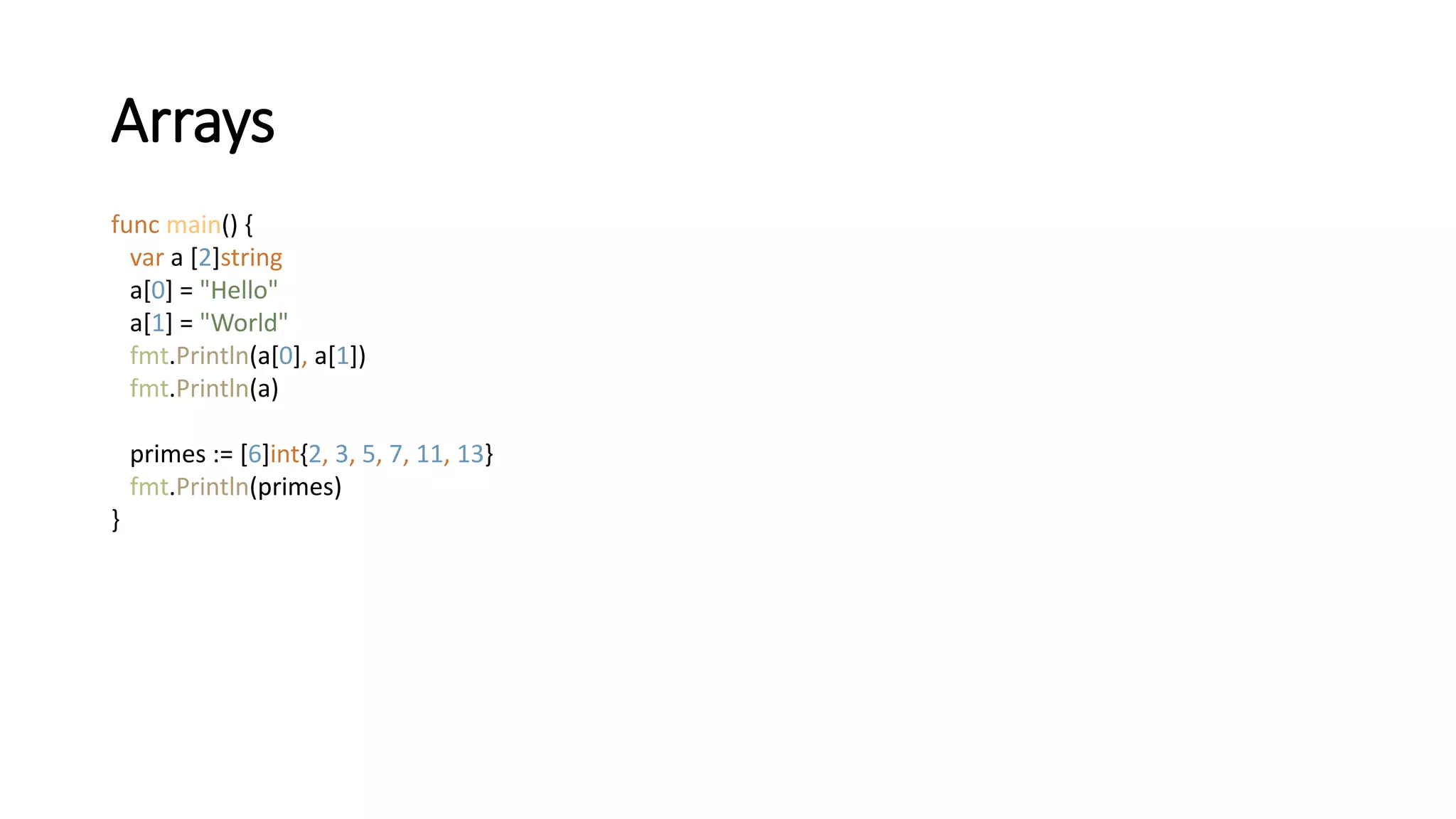 Arrays
func main() {
var a [2]string
a[0] = "Hello"
a[1] = "World"
fmt.Println(a[0], a[1])
fmt.Println(a)
primes := [6]int{2, 3, 5, 7, 11, 13}
fmt.Println(primes)
}
 