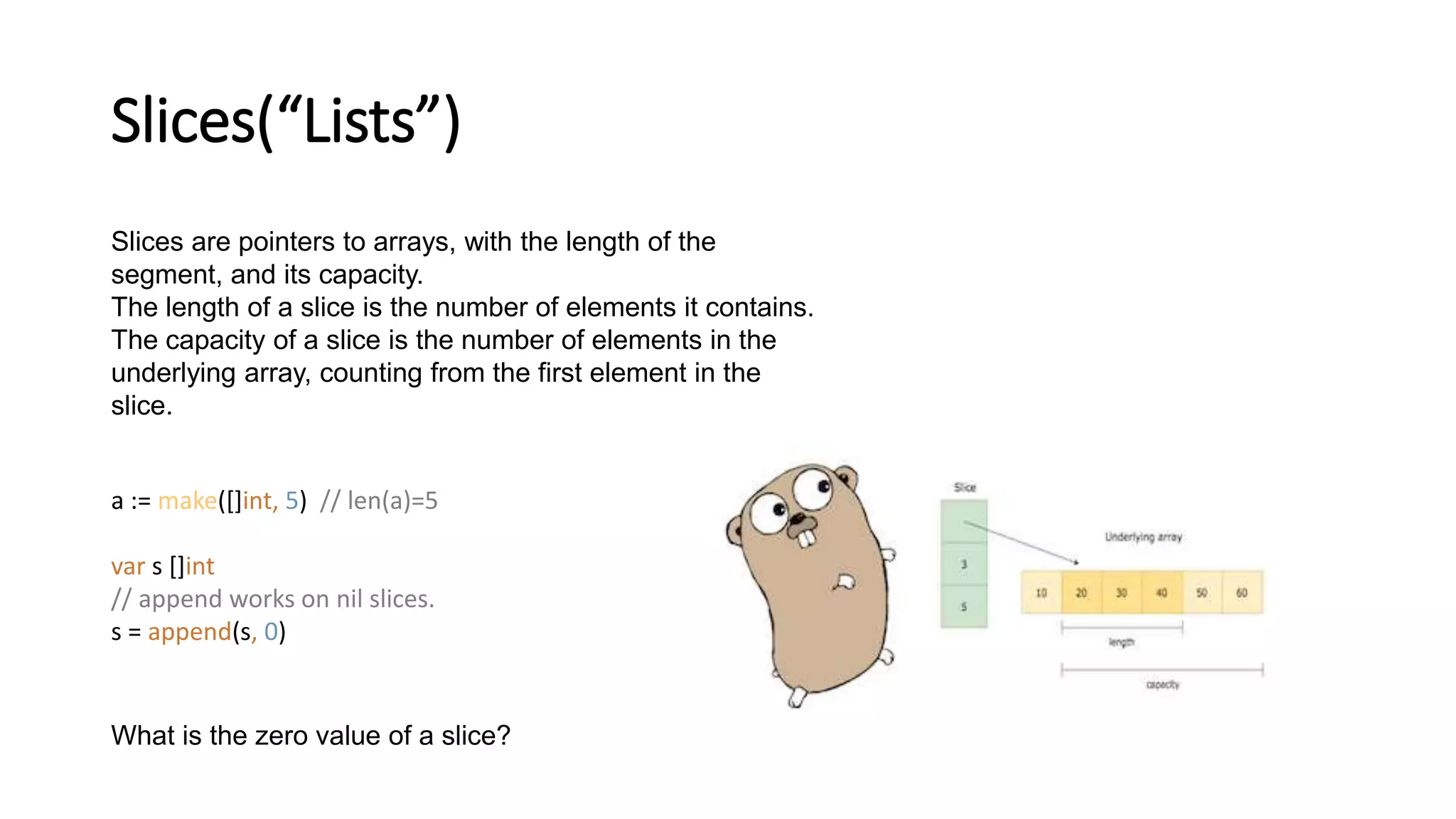 Slices(“Lists”)
Slices are pointers to arrays, with the length of the
segment, and its capacity.
The length of a slice is the number of elements it contains.
The capacity of a slice is the number of elements in the
underlying array, counting from the first element in the
slice.
a := make([]int, 5) // len(a)=5
var s []int
// append works on nil slices.
s = append(s, 0)
What is the zero value of a slice?
 