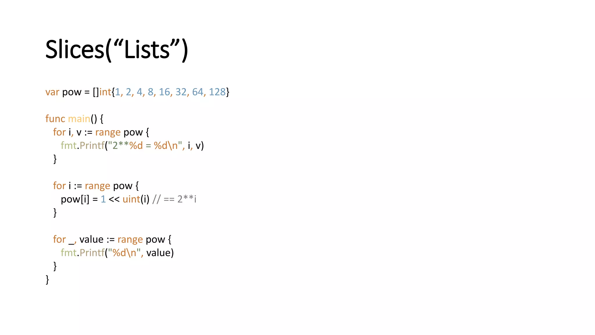 Slices(“Lists”)
var pow = []int{1, 2, 4, 8, 16, 32, 64, 128}
func main() {
for i, v := range pow {
fmt.Printf("2**%d = %dn", i, v)
}
for i := range pow {
pow[i] = 1 << uint(i) // == 2**i
}
for _, value := range pow {
fmt.Printf("%dn", value)
}
}
 