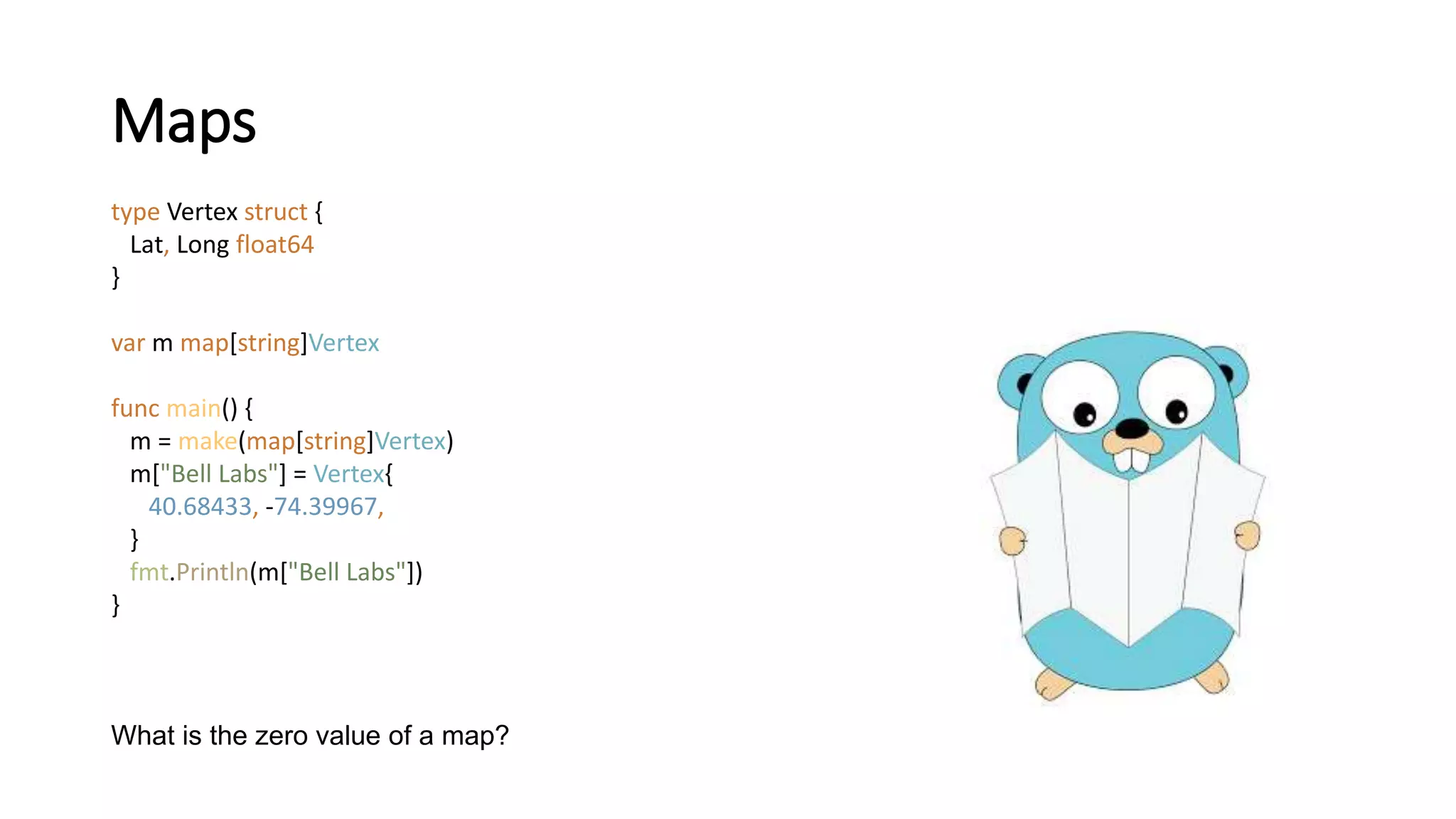 Maps
type Vertex struct {
Lat, Long float64
}
var m map[string]Vertex
func main() {
m = make(map[string]Vertex)
m["Bell Labs"] = Vertex{
40.68433, -74.39967,
}
fmt.Println(m["Bell Labs"])
}
What is the zero value of a map?
 