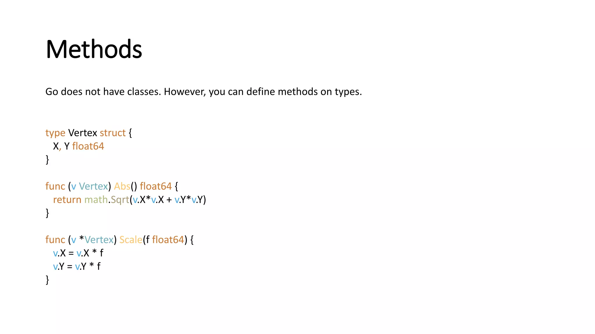 Methods
Go does not have classes. However, you can define methods on types.
type Vertex struct {
X, Y float64
}
func (v Vertex) Abs() float64 {
return math.Sqrt(v.X*v.X + v.Y*v.Y)
}
func (v *Vertex) Scale(f float64) {
v.X = v.X * f
v.Y = v.Y * f
}
 