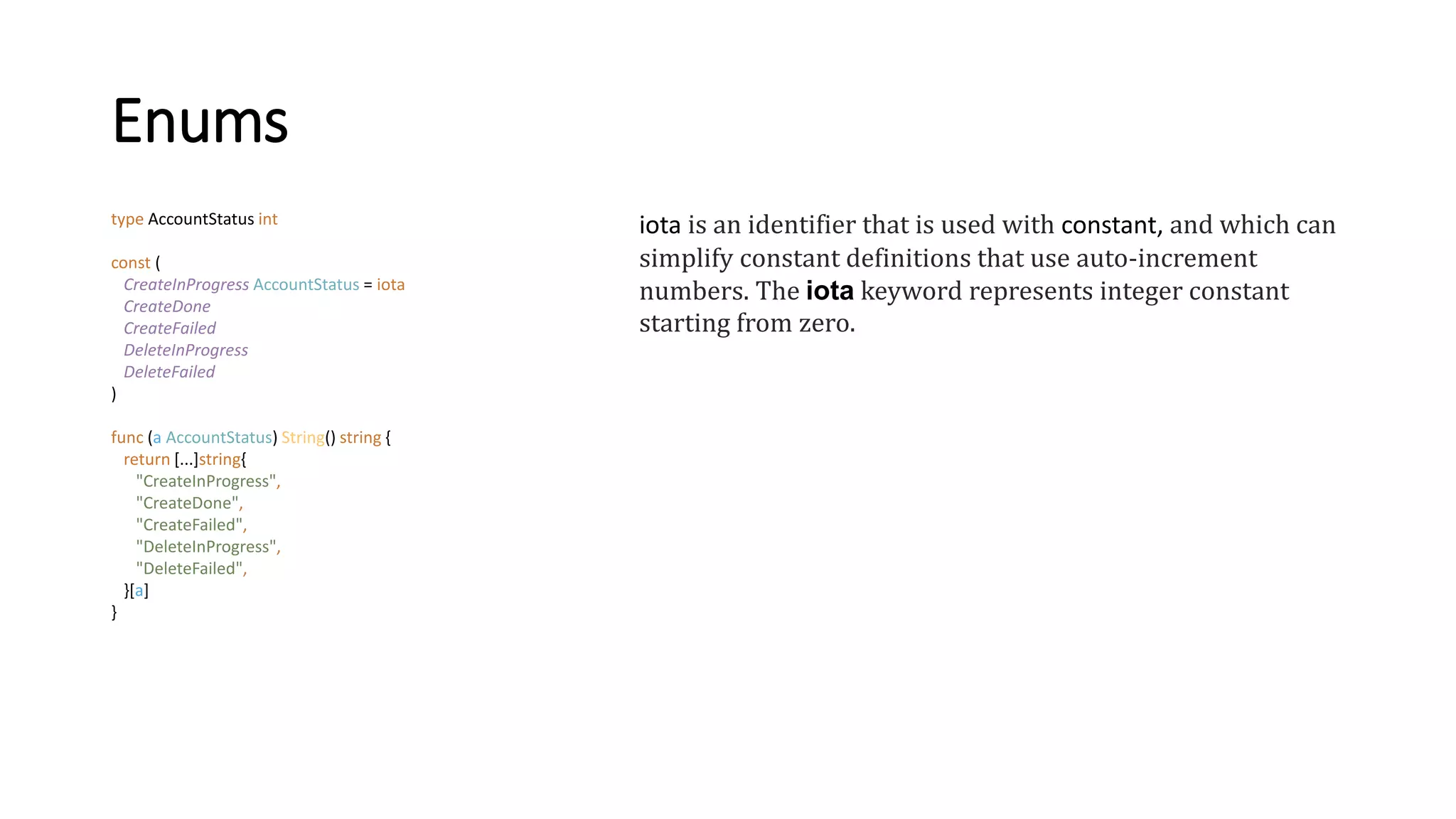 Enums
type AccountStatus int
const (
CreateInProgress AccountStatus = iota
CreateDone
CreateFailed
DeleteInProgress
DeleteFailed
)
func (a AccountStatus) String() string {
return [...]string{
"CreateInProgress",
"CreateDone",
"CreateFailed",
"DeleteInProgress",
"DeleteFailed",
}[a]
}
iota is an identifier that is used with constant, and which can
simplify constant definitions that use auto-increment
numbers. The iota keyword represents integer constant
starting from zero.
 