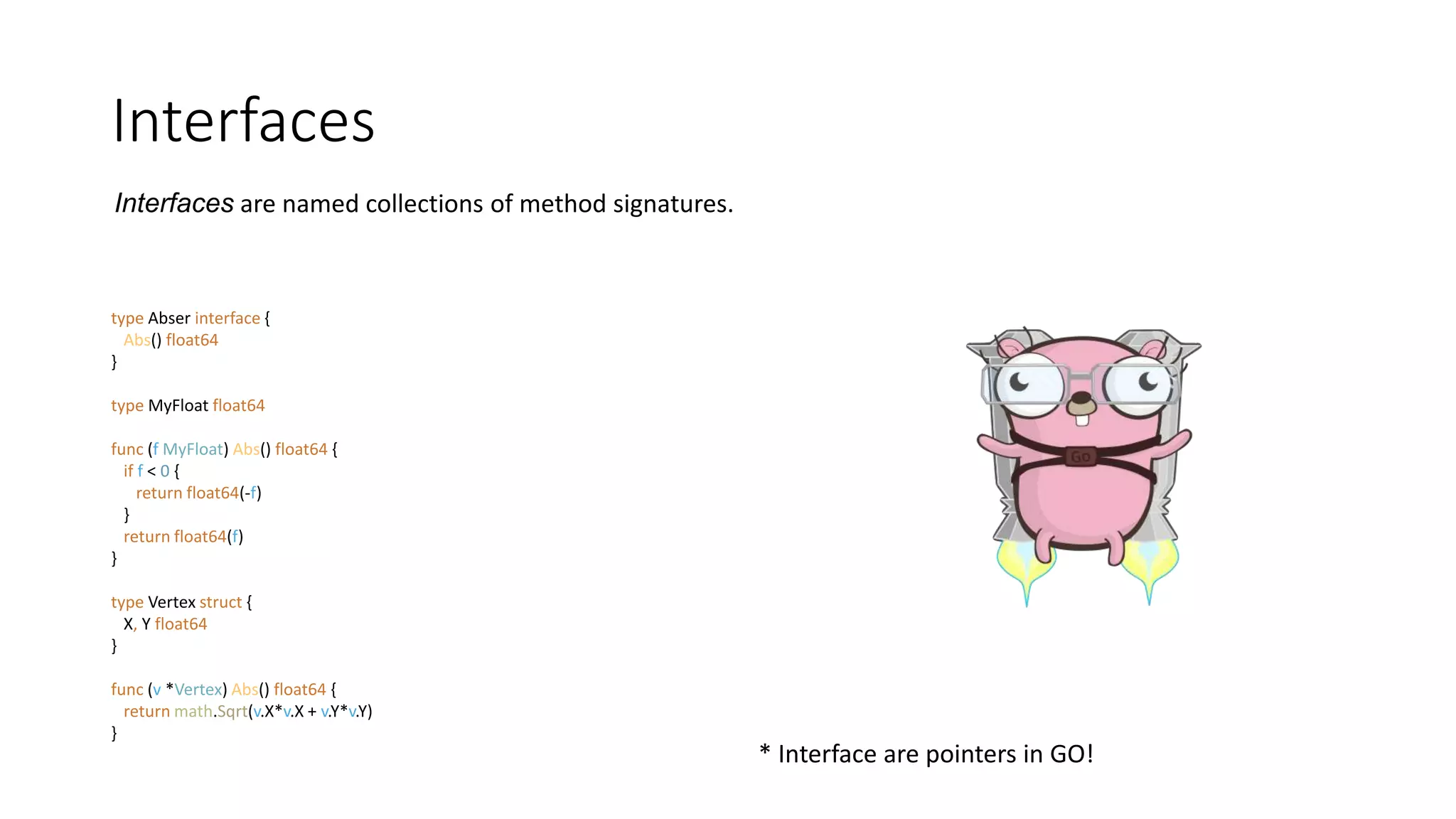 Interfaces
type Abser interface {
Abs() float64
}
type MyFloat float64
func (f MyFloat) Abs() float64 {
if f < 0 {
return float64(-f)
}
return float64(f)
}
type Vertex struct {
X, Y float64
}
func (v *Vertex) Abs() float64 {
return math.Sqrt(v.X*v.X + v.Y*v.Y)
}
* Interface are pointers in GO!
Interfaces are named collections of method signatures.
 