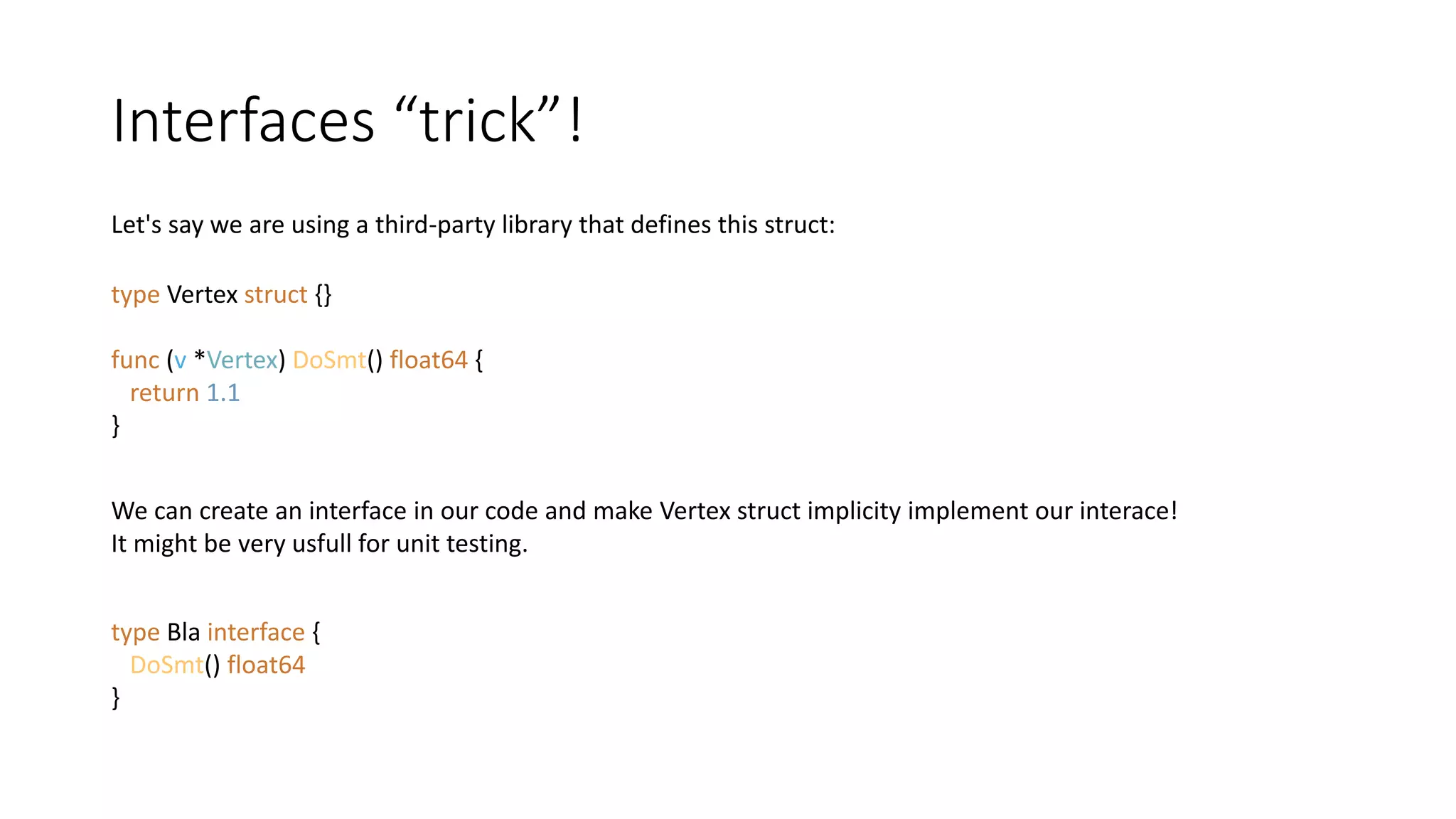 Interfaces “trick”!
Let's say we are using a third-party library that defines this struct:
type Vertex struct {}
func (v *Vertex) DoSmt() float64 {
return 1.1
}
We can create an interface in our code and make Vertex struct implicity implement our interace!
It might be very usfull for unit testing.
type Bla interface {
DoSmt() float64
}
 