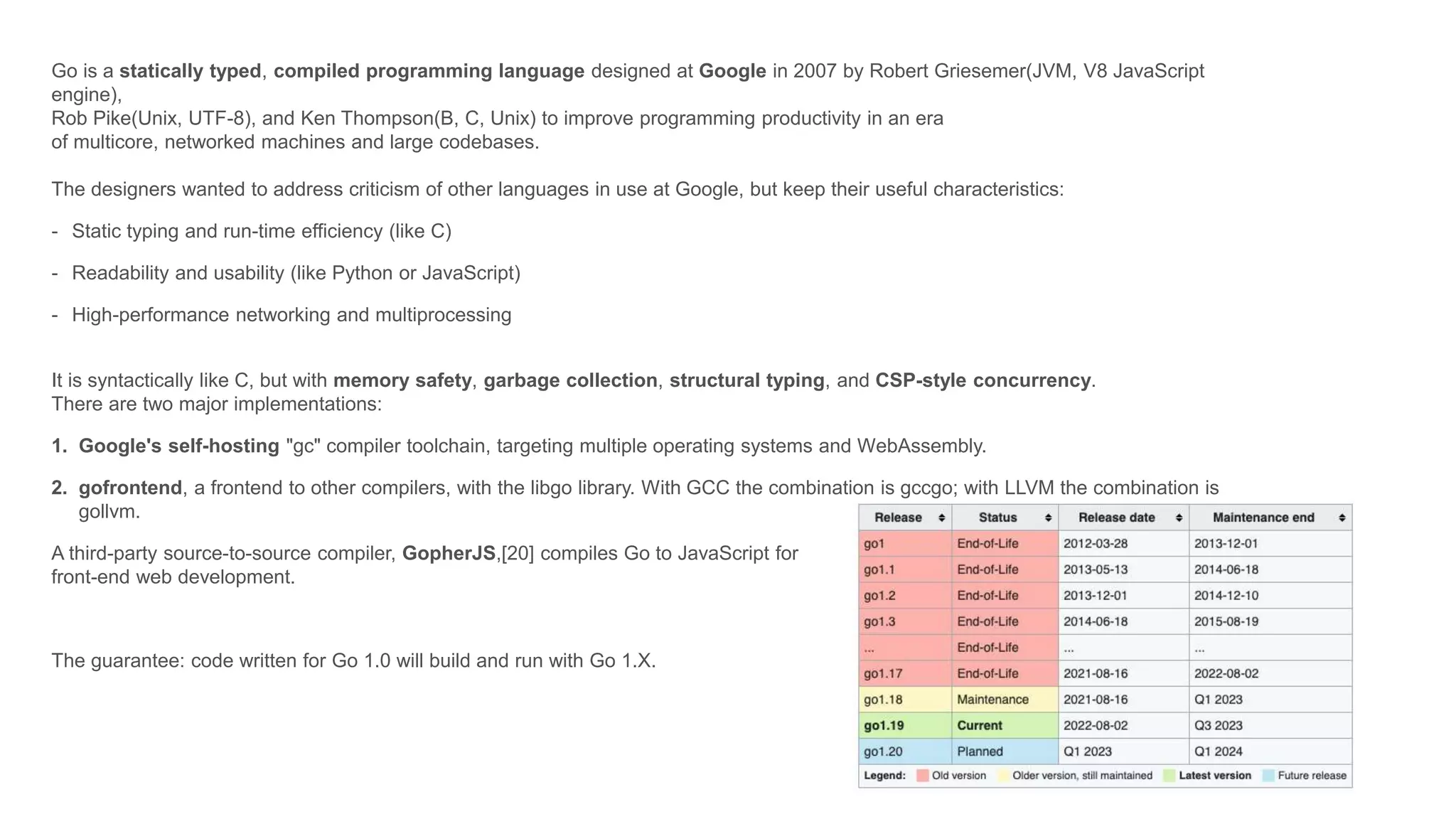 Go is a statically typed, compiled programming language designed at Google in 2007 by Robert Griesemer(JVM, V8 JavaScript
engine),
Rob Pike(Unix, UTF-8), and Ken Thompson(B, C, Unix) to improve programming productivity in an era
of multicore, networked machines and large codebases.
The designers wanted to address criticism of other languages in use at Google, but keep their useful characteristics:
- Static typing and run-time efficiency (like C)
- Readability and usability (like Python or JavaScript)
- High-performance networking and multiprocessing
It is syntactically like C, but with memory safety, garbage collection, structural typing, and CSP-style concurrency.
There are two major implementations:
1. Google's self-hosting "gc" compiler toolchain, targeting multiple operating systems and WebAssembly.
2. gofrontend, a frontend to other compilers, with the libgo library. With GCC the combination is gccgo; with LLVM the combination is
gollvm.
A third-party source-to-source compiler, GopherJS,[20] compiles Go to JavaScript for
front-end web development.
The guarantee: code written for Go 1.0 will build and run with Go 1.X.
 