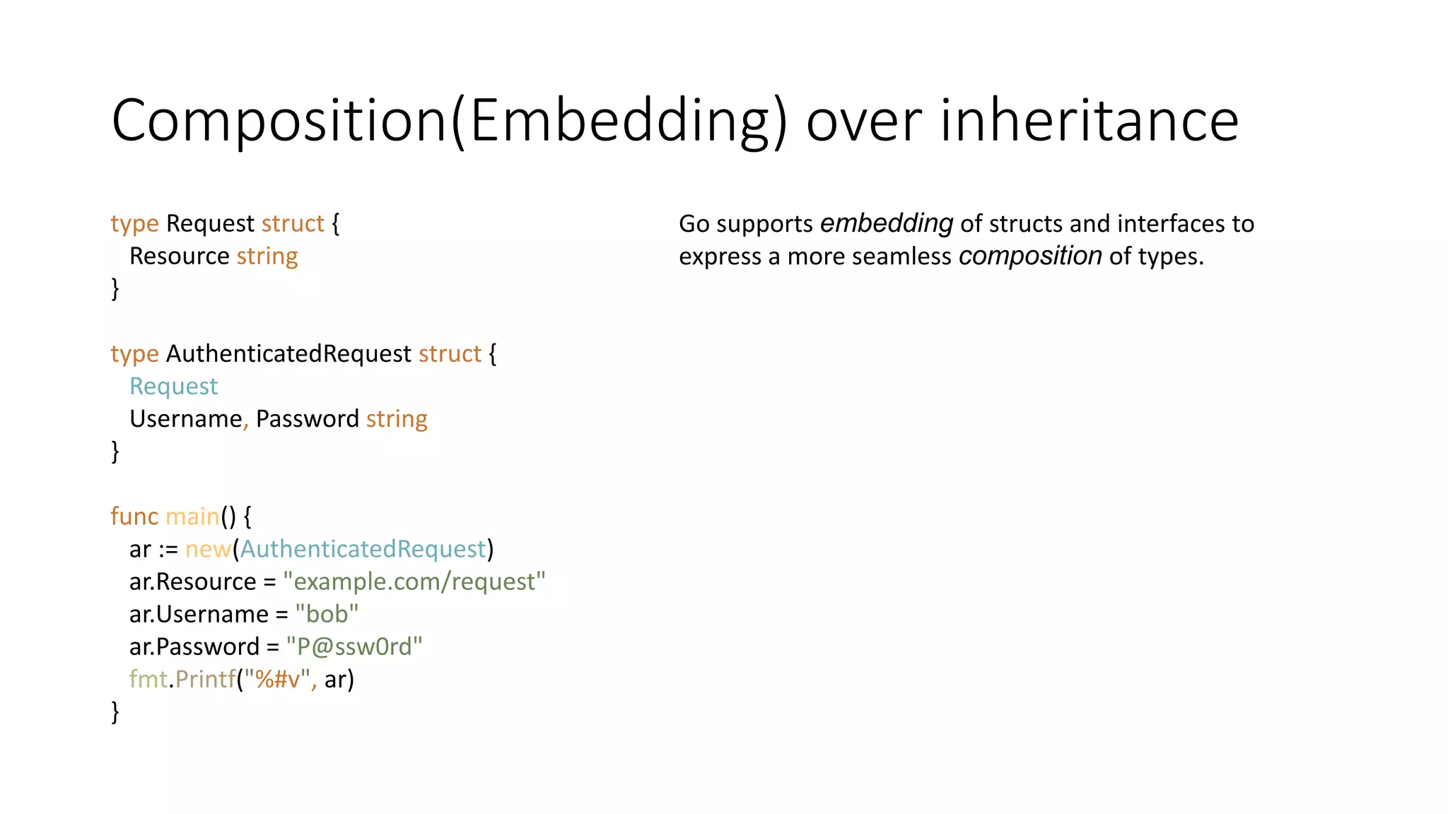 Composition(Embedding) over inheritance
type Request struct {
Resource string
}
type AuthenticatedRequest struct {
Request
Username, Password string
}
func main() {
ar := new(AuthenticatedRequest)
ar.Resource = "example.com/request"
ar.Username = "bob"
ar.Password = "P@ssw0rd"
fmt.Printf("%#v", ar)
}
Go supports embedding of structs and interfaces to
express a more seamless composition of types.
 