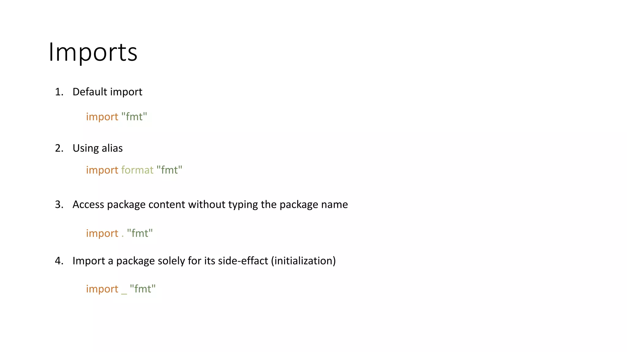 Imports
1. Default import
2. Using alias
3. Access package content without typing the package name
4. Import a package solely for its side-effact (initialization)
import "fmt"
import format "fmt"
import . "fmt"
import _ "fmt"
 
