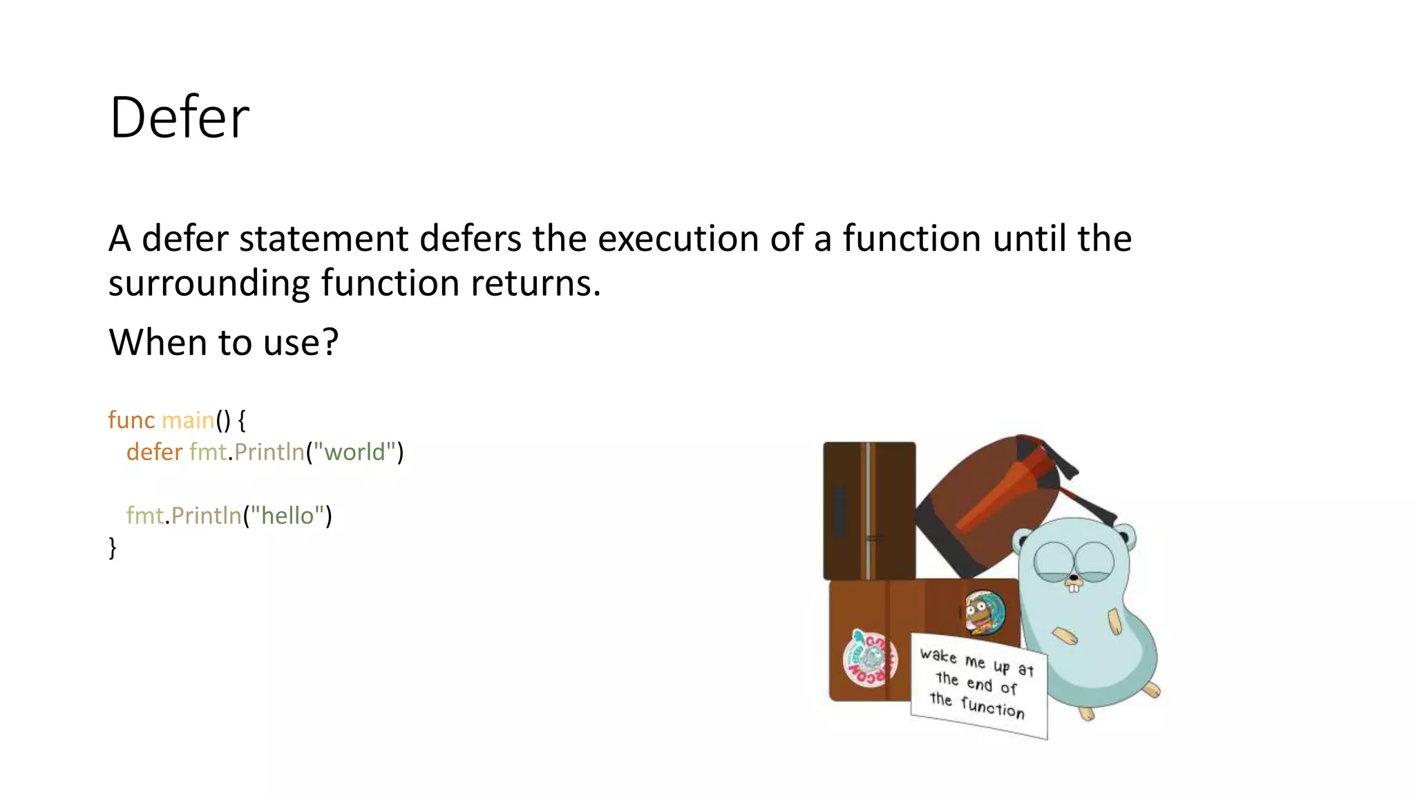 Defer
A defer statement defers the execution of a function until the
surrounding function returns.
When to use?
func main() {
defer fmt.Println("world")
fmt.Println("hello")
}
 