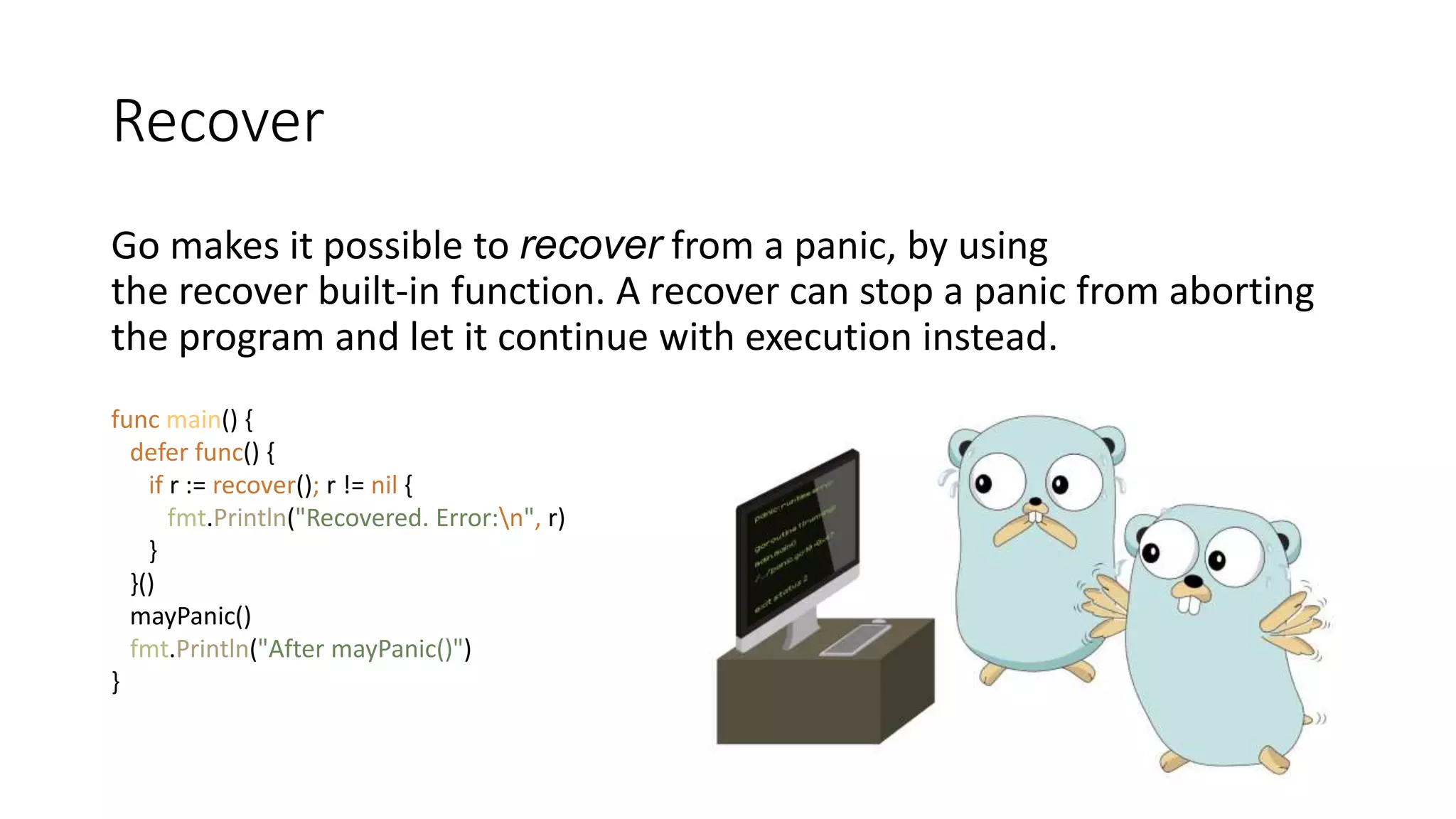 Recover
Go makes it possible to recover from a panic, by using
the recover built-in function. A recover can stop a panic from aborting
the program and let it continue with execution instead.
func main() {
defer func() {
if r := recover(); r != nil {
fmt.Println("Recovered. Error:n", r)
}
}()
mayPanic()
fmt.Println("After mayPanic()")
}
 