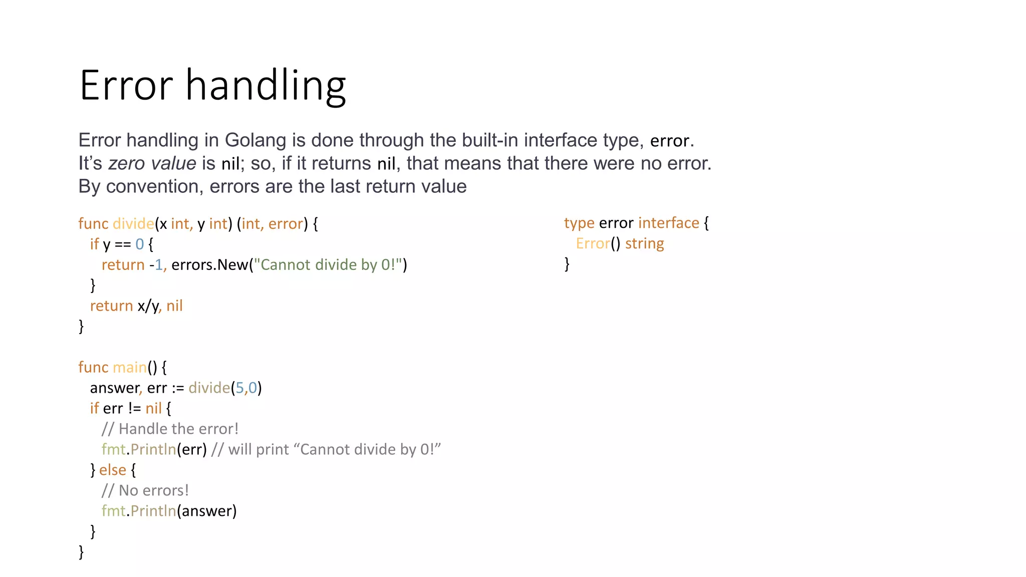 Error handling
Error handling in Golang is done through the built-in interface type, error.
It’s zero value is nil; so, if it returns nil, that means that there were no error.
By convention, errors are the last return value
func divide(x int, y int) (int, error) {
if y == 0 {
return -1, errors.New("Cannot divide by 0!")
}
return x/y, nil
}
func main() {
answer, err := divide(5,0)
if err != nil {
// Handle the error!
fmt.Println(err) // will print “Cannot divide by 0!”
} else {
// No errors!
fmt.Println(answer)
}
}
type error interface {
Error() string
}
 