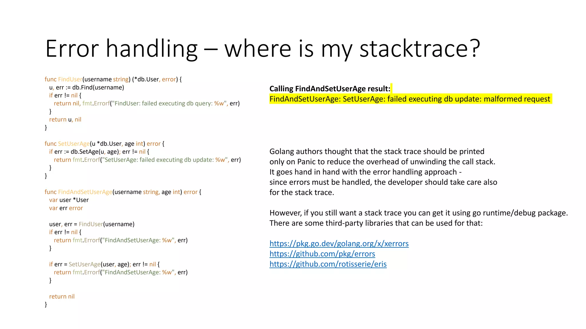 Error handling – where is my stacktrace?
func FindUser(username string) (*db.User, error) {
u, err := db.Find(username)
if err != nil {
return nil, fmt.Errorf("FindUser: failed executing db query: %w", err)
}
return u, nil
}
func SetUserAge(u *db.User, age int) error {
if err := db.SetAge(u, age); err != nil {
return fmt.Errorf("SetUserAge: failed executing db update: %w", err)
}
}
func FindAndSetUserAge(username string, age int) error {
var user *User
var err error
user, err = FindUser(username)
if err != nil {
return fmt.Errorf("FindAndSetUserAge: %w", err)
}
if err = SetUserAge(user, age); err != nil {
return fmt.Errorf("FindAndSetUserAge: %w", err)
}
return nil
}
Calling FindAndSetUserAge result:
FindAndSetUserAge: SetUserAge: failed executing db update: malformed request
Golang authors thought that the stack trace should be printed
only on Panic to reduce the overhead of unwinding the call stack.
It goes hand in hand with the error handling approach -
since errors must be handled, the developer should take care also
for the stack trace.
However, if you still want a stack trace you can get it using go runtime/debug package.
There are some third-party libraries that can be used for that:
https://pkg.go.dev/golang.org/x/xerrors
https://github.com/pkg/errors
https://github.com/rotisserie/eris
 