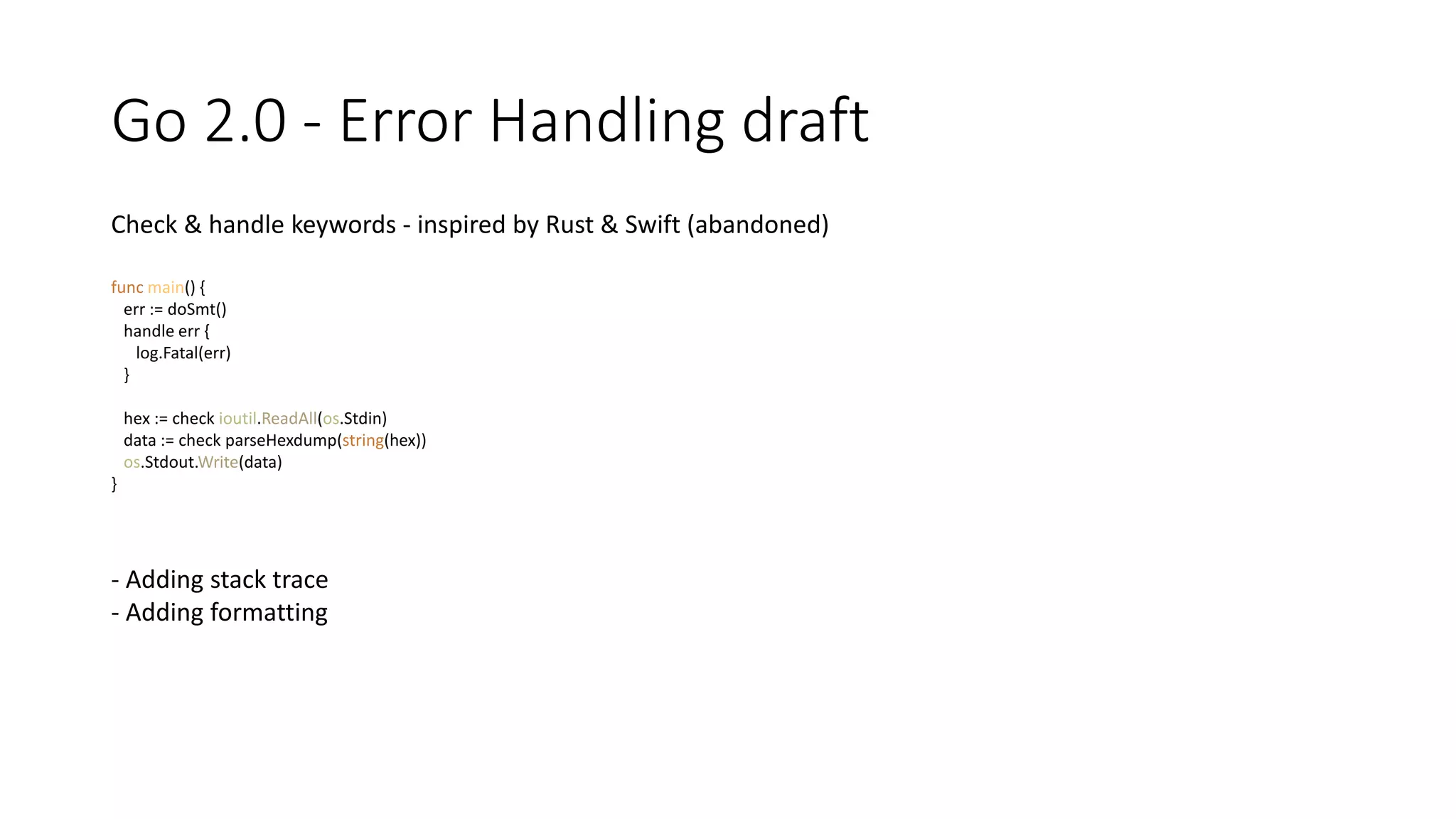 Go 2.0 - Error Handling draft
Check & handle keywords - inspired by Rust & Swift (abandoned)
func main() {
err := doSmt()
handle err {
log.Fatal(err)
}
hex := check ioutil.ReadAll(os.Stdin)
data := check parseHexdump(string(hex))
os.Stdout.Write(data)
}
- Adding stack trace
- Adding formatting
 