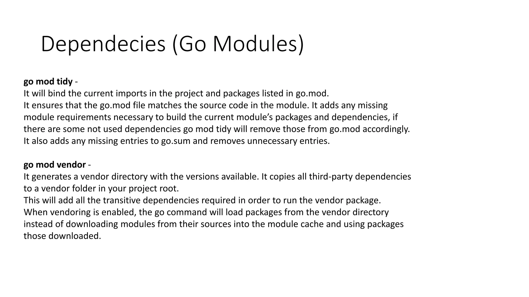 Dependecies (Go Modules)
go mod tidy -
It will bind the current imports in the project and packages listed in go.mod.
It ensures that the go.mod file matches the source code in the module. It adds any missing
module requirements necessary to build the current module’s packages and dependencies, if
there are some not used dependencies go mod tidy will remove those from go.mod accordingly.
It also adds any missing entries to go.sum and removes unnecessary entries.
go mod vendor -
It generates a vendor directory with the versions available. It copies all third-party dependencies
to a vendor folder in your project root.
This will add all the transitive dependencies required in order to run the vendor package.
When vendoring is enabled, the go command will load packages from the vendor directory
instead of downloading modules from their sources into the module cache and using packages
those downloaded.
 