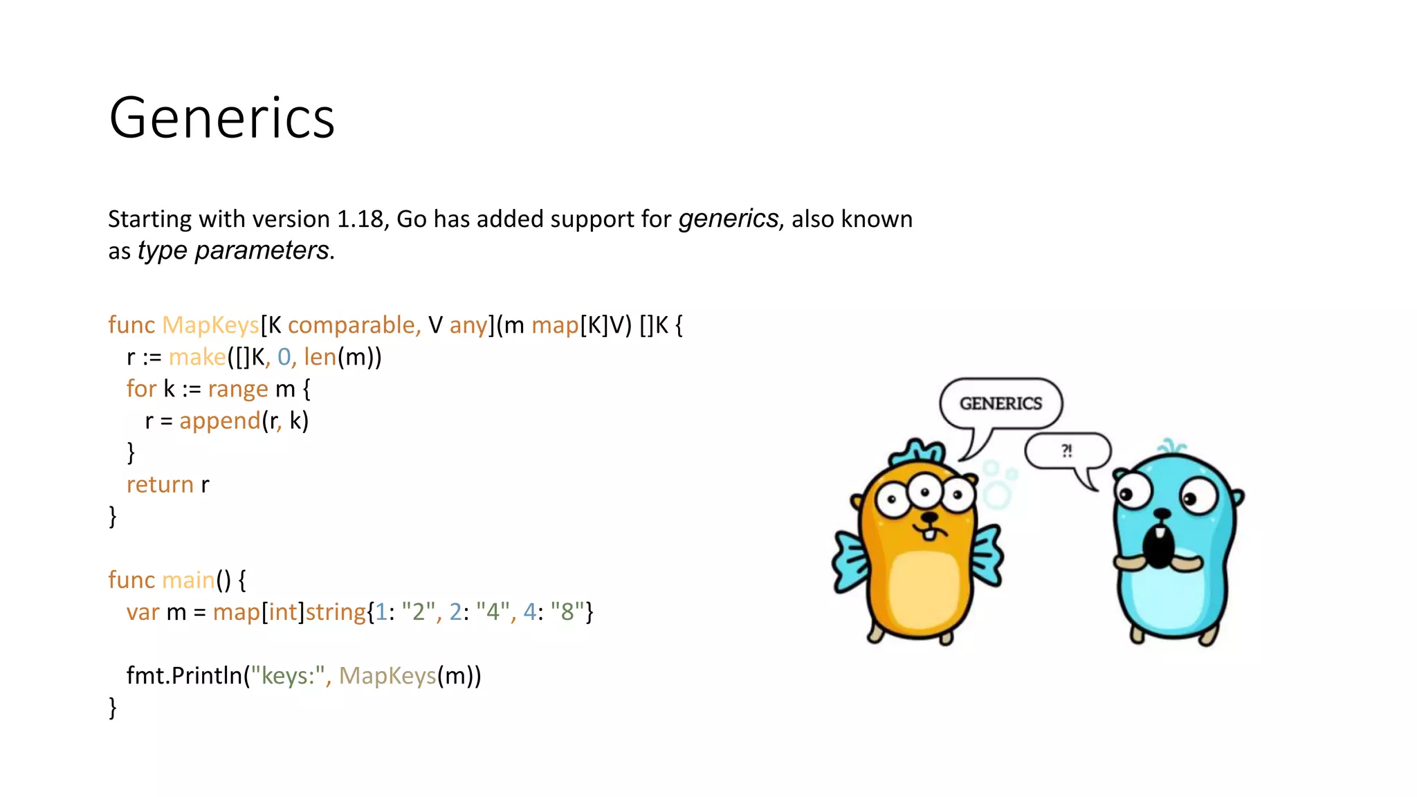 Generics
Starting with version 1.18, Go has added support for generics, also known
as type parameters.
func MapKeys[K comparable, V any](m map[K]V) []K {
r := make([]K, 0, len(m))
for k := range m {
r = append(r, k)
}
return r
}
func main() {
var m = map[int]string{1: "2", 2: "4", 4: "8"}
fmt.Println("keys:", MapKeys(m))
}
 