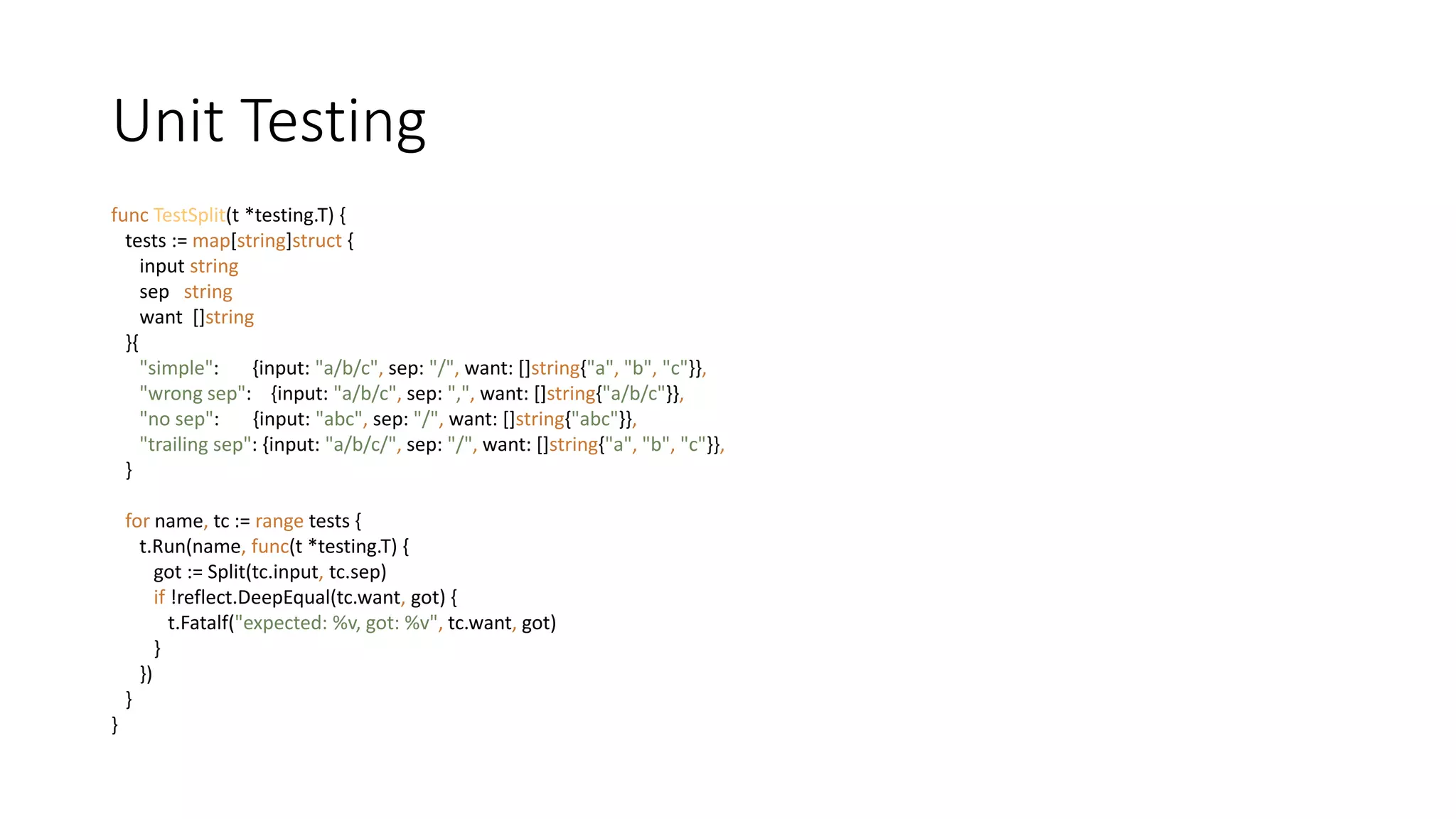 Unit Testing
func TestSplit(t *testing.T) {
tests := map[string]struct {
input string
sep string
want []string
}{
"simple": {input: "a/b/c", sep: "/", want: []string{"a", "b", "c"}},
"wrong sep": {input: "a/b/c", sep: ",", want: []string{"a/b/c"}},
"no sep": {input: "abc", sep: "/", want: []string{"abc"}},
"trailing sep": {input: "a/b/c/", sep: "/", want: []string{"a", "b", "c"}},
}
for name, tc := range tests {
t.Run(name, func(t *testing.T) {
got := Split(tc.input, tc.sep)
if !reflect.DeepEqual(tc.want, got) {
t.Fatalf("expected: %v, got: %v", tc.want, got)
}
})
}
}
 