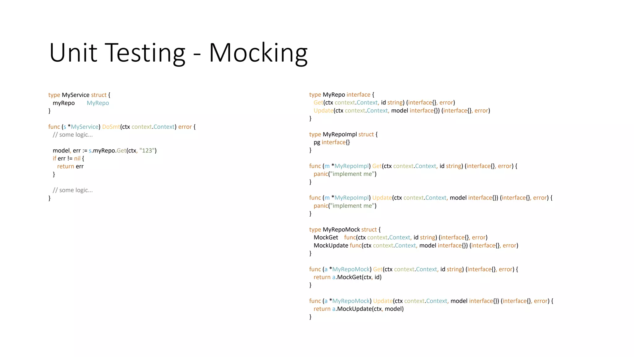 Unit Testing - Mocking
type MyRepo interface {
Get(ctx context.Context, id string) (interface{}, error)
Update(ctx context.Context, model interface{}) (interface{}, error)
}
type MyRepoImpl struct {
pg interface{}
}
func (m *MyRepoImpl) Get(ctx context.Context, id string) (interface{}, error) {
panic("implement me")
}
func (m *MyRepoImpl) Update(ctx context.Context, model interface{}) (interface{}, error) {
panic("implement me")
}
type MyRepoMock struct {
MockGet func(ctx context.Context, id string) (interface{}, error)
MockUpdate func(ctx context.Context, model interface{}) (interface{}, error)
}
func (a *MyRepoMock) Get(ctx context.Context, id string) (interface{}, error) {
return a.MockGet(ctx, id)
}
func (a *MyRepoMock) Update(ctx context.Context, model interface{}) (interface{}, error) {
return a.MockUpdate(ctx, model)
}
type MyService struct {
myRepo MyRepo
}
func (s *MyService) DoSmt(ctx context.Context) error {
// some logic...
model, err := s.myRepo.Get(ctx, "123")
if err != nil {
return err
}
// some logic...
}
 