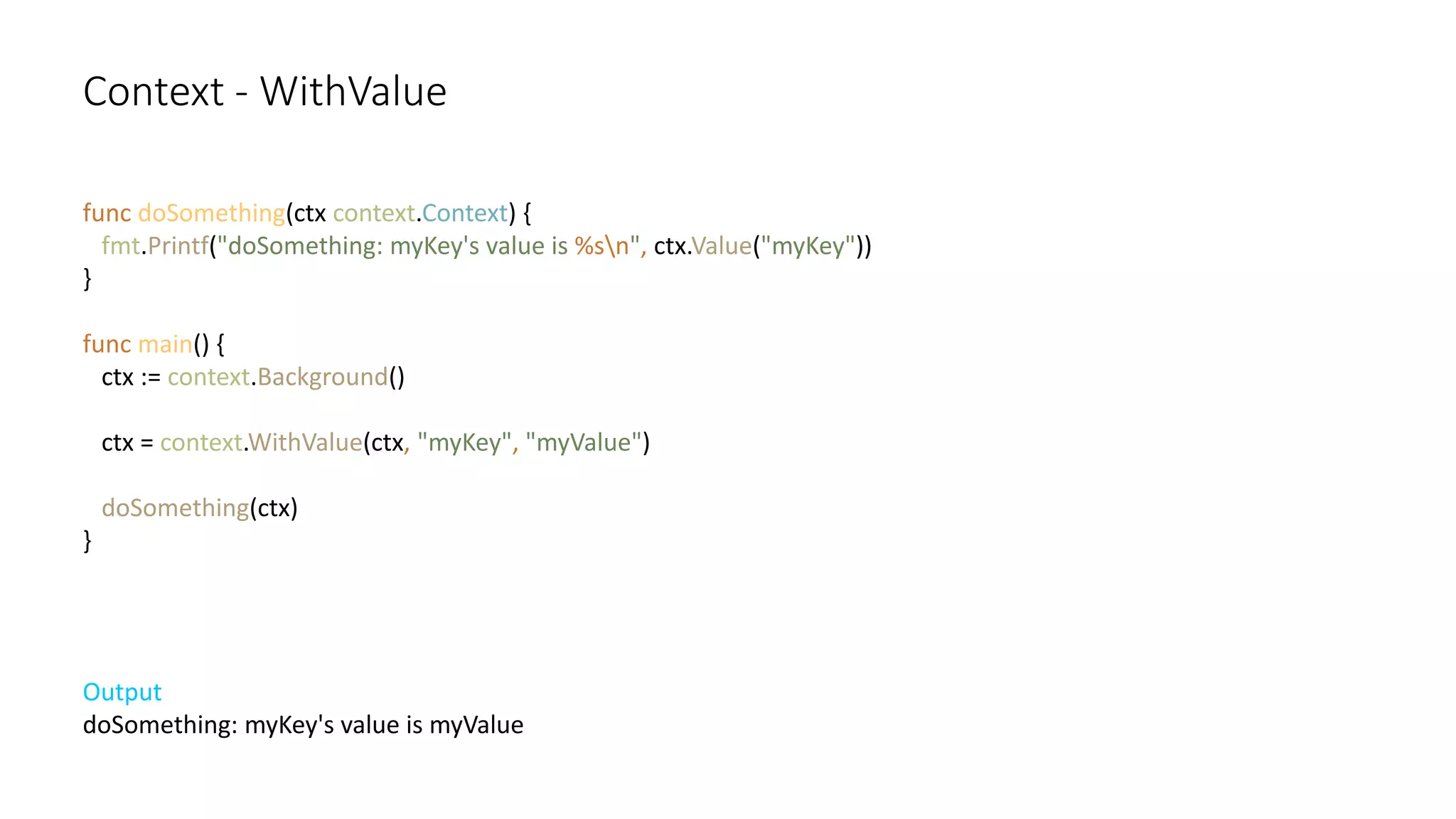 Context - WithValue
func doSomething(ctx context.Context) {
fmt.Printf("doSomething: myKey's value is %sn", ctx.Value("myKey"))
}
func main() {
ctx := context.Background()
ctx = context.WithValue(ctx, "myKey", "myValue")
doSomething(ctx)
}
Output
doSomething: myKey's value is myValue
 