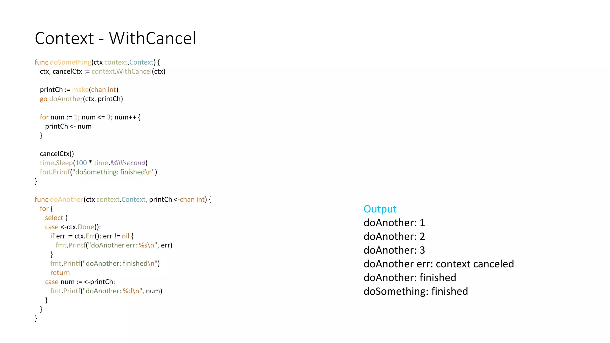 Context - WithCancel
func doSomething(ctx context.Context) {
ctx, cancelCtx := context.WithCancel(ctx)
printCh := make(chan int)
go doAnother(ctx, printCh)
for num := 1; num <= 3; num++ {
printCh <- num
}
cancelCtx()
time.Sleep(100 * time.Millisecond)
fmt.Printf("doSomething: finishedn")
}
func doAnother(ctx context.Context, printCh <-chan int) {
for {
select {
case <-ctx.Done():
if err := ctx.Err(); err != nil {
fmt.Printf("doAnother err: %sn", err)
}
fmt.Printf("doAnother: finishedn")
return
case num := <-printCh:
fmt.Printf("doAnother: %dn", num)
}
}
}
Output
doAnother: 1
doAnother: 2
doAnother: 3
doAnother err: context canceled
doAnother: finished
doSomething: finished
 