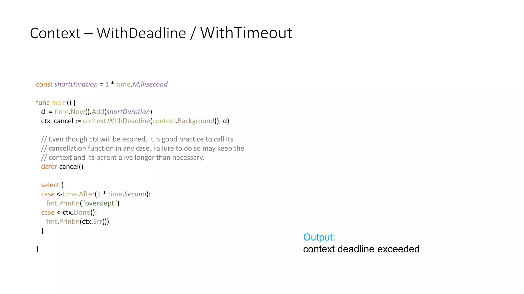 Context – WithDeadline / WithTimeout
const shortDuration = 1 * time.Millisecond
func main() {
d := time.Now().Add(shortDuration)
ctx, cancel := context.WithDeadline(context.Background(), d)
// Even though ctx will be expired, it is good practice to call its
// cancellation function in any case. Failure to do so may keep the
// context and its parent alive longer than necessary.
defer cancel()
select {
case <-time.After(1 * time.Second):
fmt.Println("overslept")
case <-ctx.Done():
fmt.Println(ctx.Err())
}
}
Output:
context deadline exceeded
 