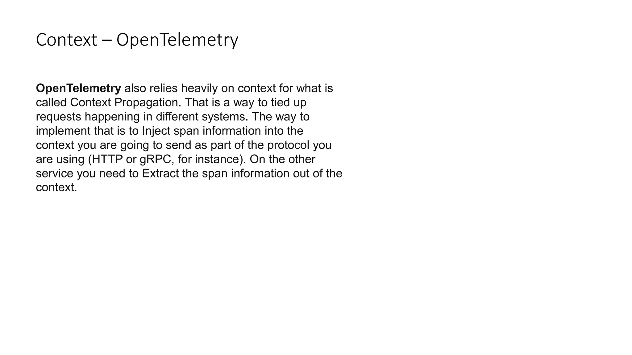 Context – OpenTelemetry
OpenTelemetry also relies heavily on context for what is
called Context Propagation. That is a way to tied up
requests happening in different systems. The way to
implement that is to Inject span information into the
context you are going to send as part of the protocol you
are using (HTTP or gRPC, for instance). On the other
service you need to Extract the span information out of the
context.
 