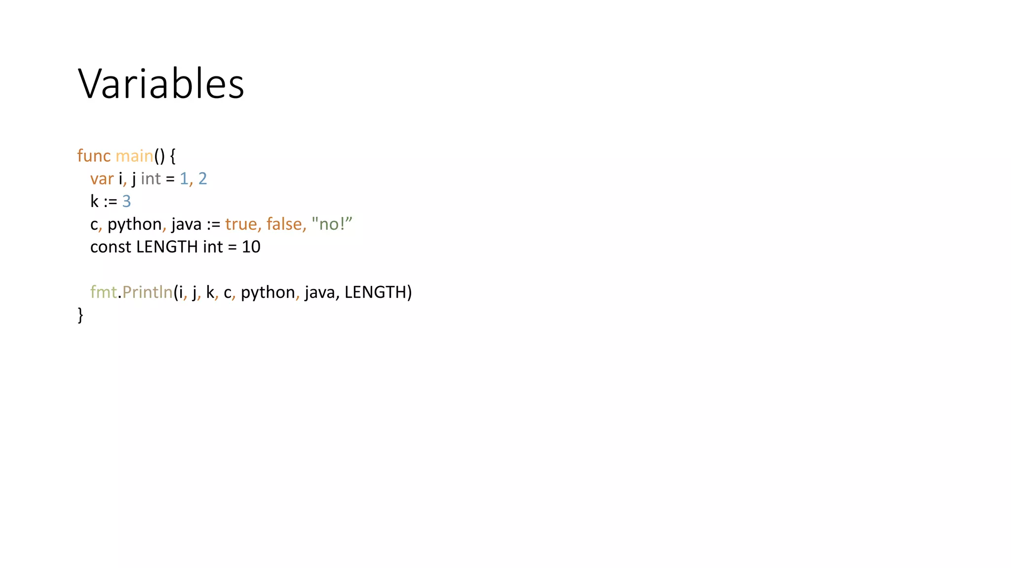 Variables
func main() {
var i, j int = 1, 2
k := 3
c, python, java := true, false, "no!”
const LENGTH int = 10
fmt.Println(i, j, k, c, python, java, LENGTH)
}
 