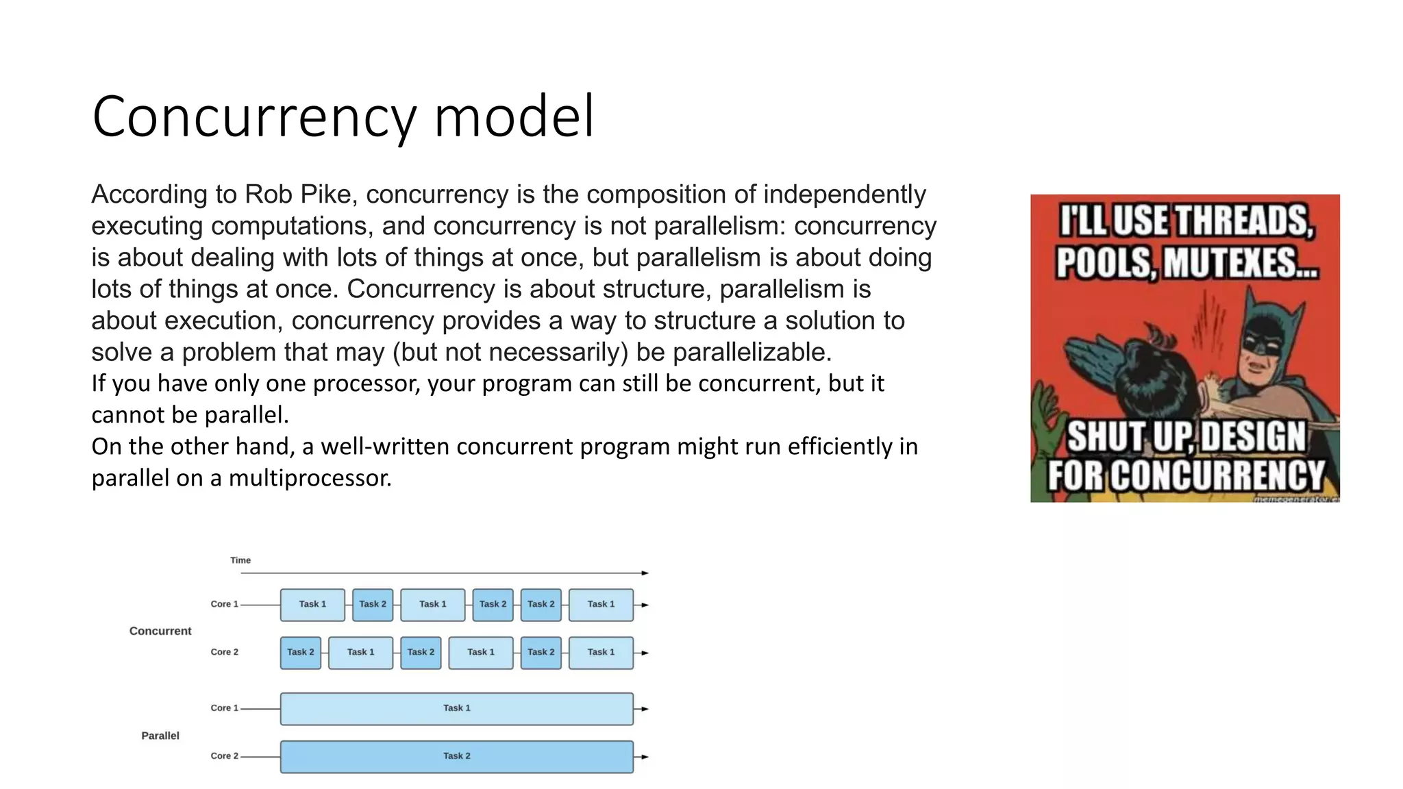 Concurrency model
According to Rob Pike, concurrency is the composition of independently
executing computations, and concurrency is not parallelism: concurrency
is about dealing with lots of things at once, but parallelism is about doing
lots of things at once. Concurrency is about structure, parallelism is
about execution, concurrency provides a way to structure a solution to
solve a problem that may (but not necessarily) be parallelizable.
If you have only one processor, your program can still be concurrent, but it
cannot be parallel.
On the other hand, a well-written concurrent program might run efficiently in
parallel on a multiprocessor.
 