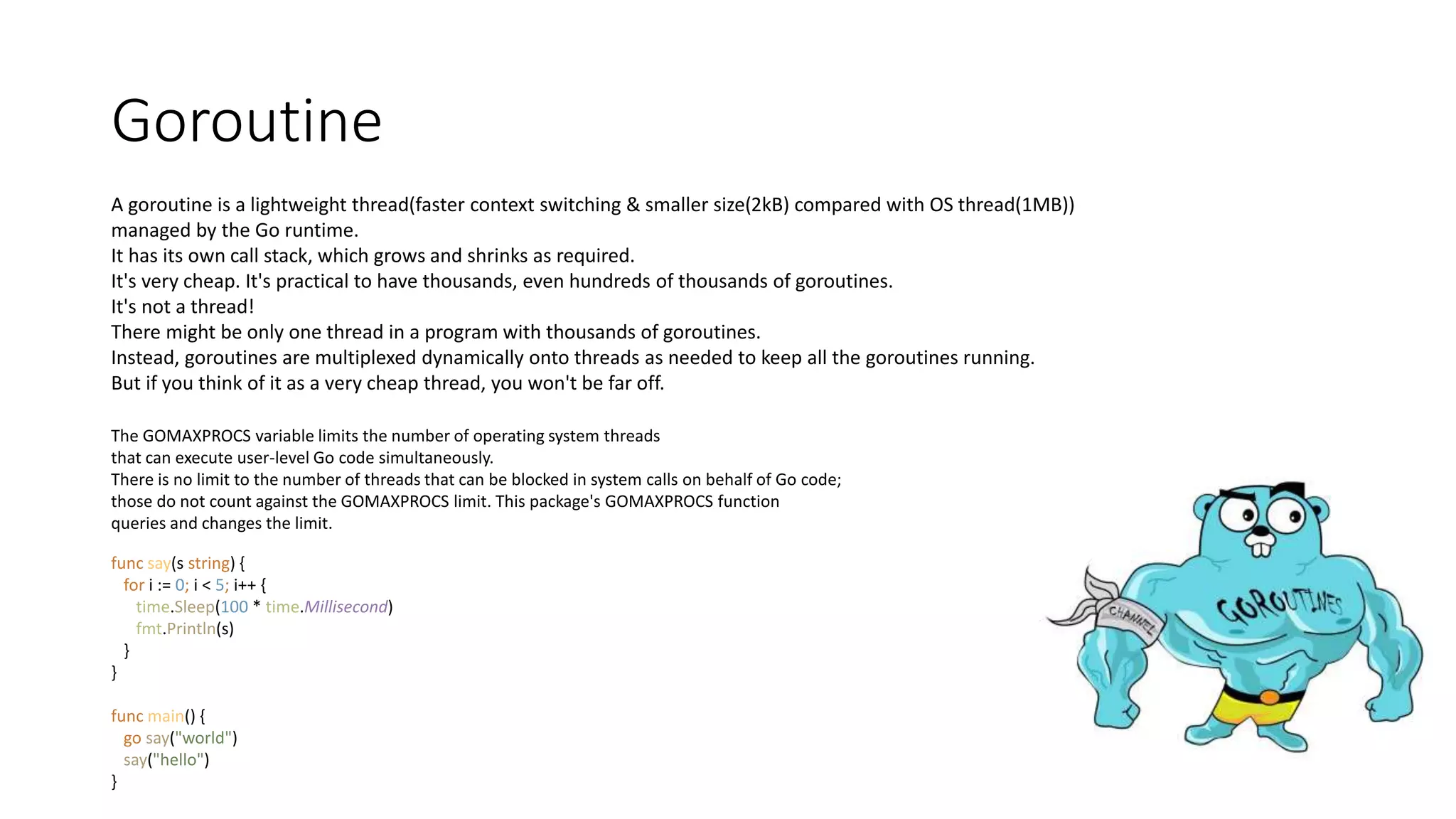 Goroutine
A goroutine is a lightweight thread(faster context switching & smaller size(2kB) compared with OS thread(1MB))
managed by the Go runtime.
It has its own call stack, which grows and shrinks as required.
It's very cheap. It's practical to have thousands, even hundreds of thousands of goroutines.
It's not a thread!
There might be only one thread in a program with thousands of goroutines.
Instead, goroutines are multiplexed dynamically onto threads as needed to keep all the goroutines running.
But if you think of it as a very cheap thread, you won't be far off.
The GOMAXPROCS variable limits the number of operating system threads
that can execute user-level Go code simultaneously.
There is no limit to the number of threads that can be blocked in system calls on behalf of Go code;
those do not count against the GOMAXPROCS limit. This package's GOMAXPROCS function
queries and changes the limit.
func say(s string) {
for i := 0; i < 5; i++ {
time.Sleep(100 * time.Millisecond)
fmt.Println(s)
}
}
func main() {
go say("world")
say("hello")
}
 