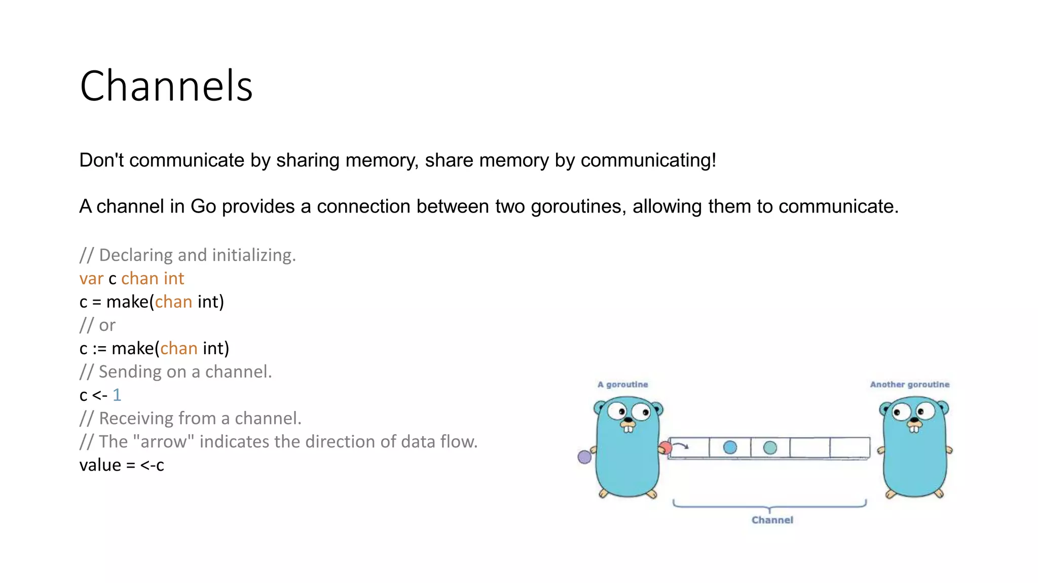 Channels
Don't communicate by sharing memory, share memory by communicating!
A channel in Go provides a connection between two goroutines, allowing them to communicate.
// Declaring and initializing.
var c chan int
c = make(chan int)
// or
c := make(chan int)
// Sending on a channel.
c <- 1
// Receiving from a channel.
// The "arrow" indicates the direction of data flow.
value = <-c
 