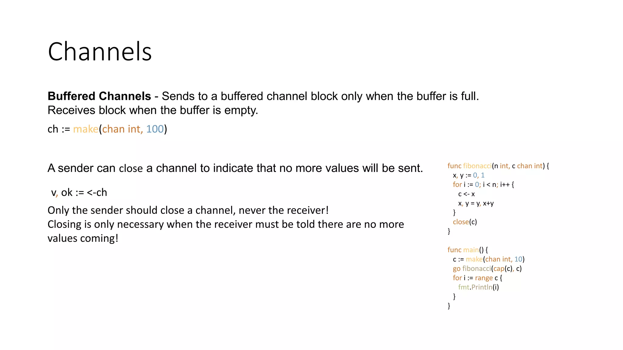 Channels
Buffered Channels - Sends to a buffered channel block only when the buffer is full.
Receives block when the buffer is empty.
ch := make(chan int, 100)
A sender can close a channel to indicate that no more values will be sent.
Only the sender should close a channel, never the receiver!
Closing is only necessary when the receiver must be told there are no more
values coming!
v, ok := <-ch
func fibonacci(n int, c chan int) {
x, y := 0, 1
for i := 0; i < n; i++ {
c <- x
x, y = y, x+y
}
close(c)
}
func main() {
c := make(chan int, 10)
go fibonacci(cap(c), c)
for i := range c {
fmt.Println(i)
}
}
 