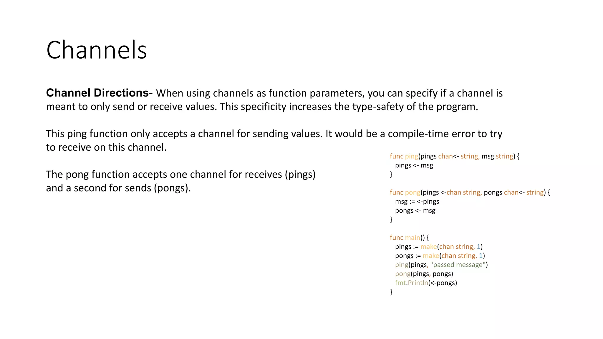 Channels
Channel Directions- When using channels as function parameters, you can specify if a channel is
meant to only send or receive values. This specificity increases the type-safety of the program.
This ping function only accepts a channel for sending values. It would be a compile-time error to try
to receive on this channel.
The pong function accepts one channel for receives (pings)
and a second for sends (pongs).
func ping(pings chan<- string, msg string) {
pings <- msg
}
func pong(pings <-chan string, pongs chan<- string) {
msg := <-pings
pongs <- msg
}
func main() {
pings := make(chan string, 1)
pongs := make(chan string, 1)
ping(pings, "passed message")
pong(pings, pongs)
fmt.Println(<-pongs)
}
 