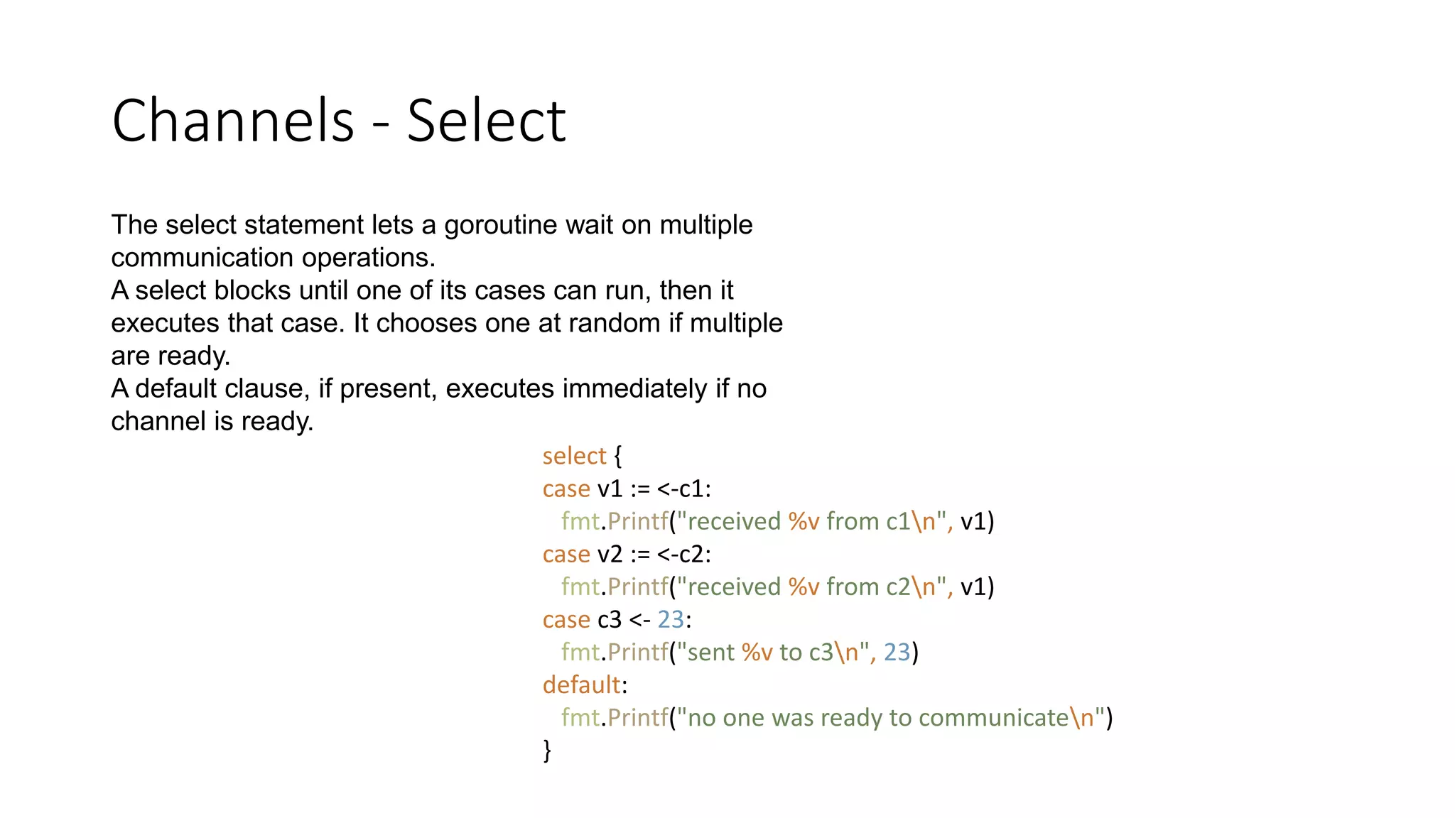 Channels - Select
The select statement lets a goroutine wait on multiple
communication operations.
A select blocks until one of its cases can run, then it
executes that case. It chooses one at random if multiple
are ready.
A default clause, if present, executes immediately if no
channel is ready.
select {
case v1 := <-c1:
fmt.Printf("received %v from c1n", v1)
case v2 := <-c2:
fmt.Printf("received %v from c2n", v1)
case c3 <- 23:
fmt.Printf("sent %v to c3n", 23)
default:
fmt.Printf("no one was ready to communicaten")
}
 