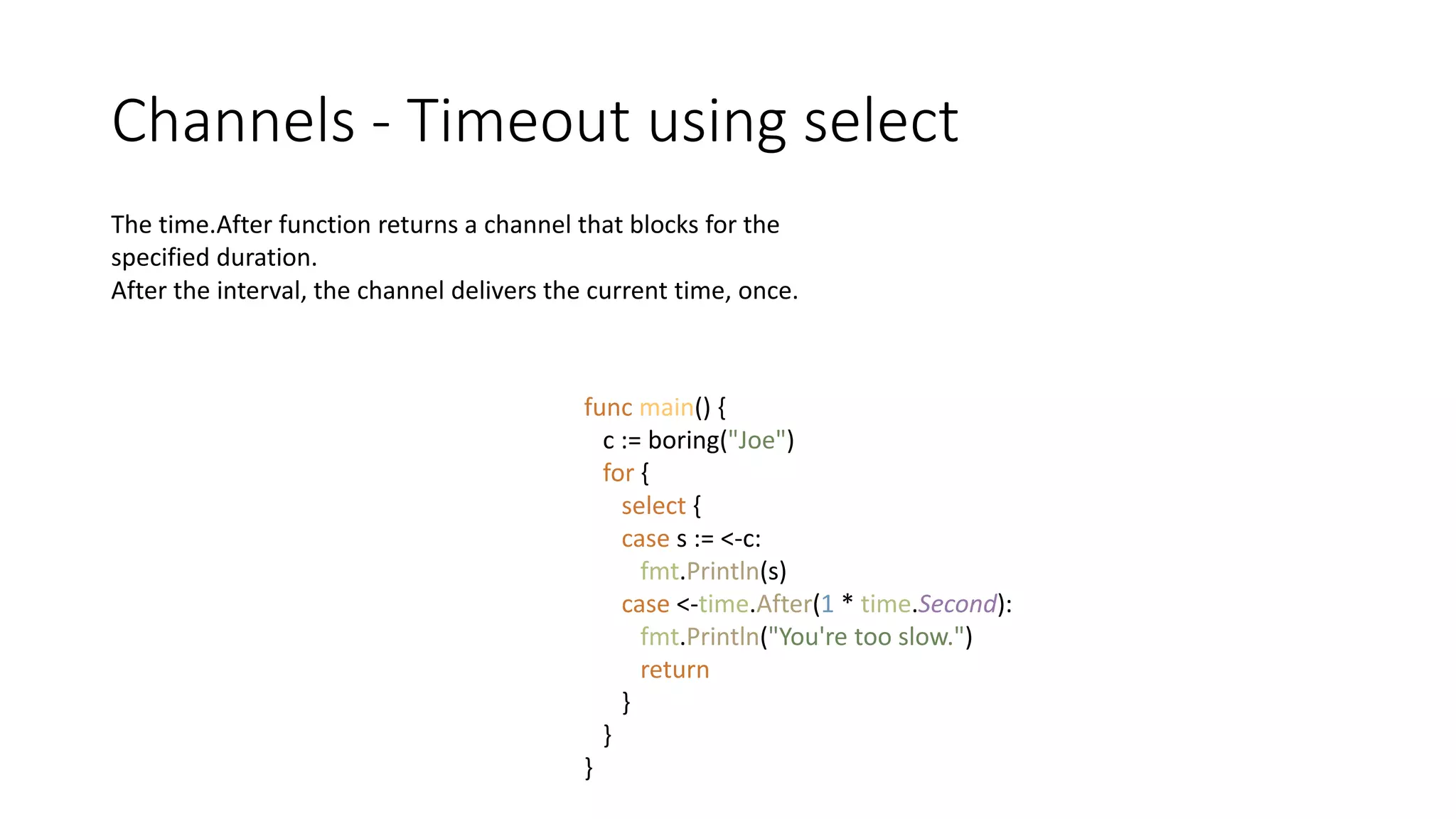 Channels - Timeout using select
The time.After function returns a channel that blocks for the
specified duration.
After the interval, the channel delivers the current time, once.
func main() {
c := boring("Joe")
for {
select {
case s := <-c:
fmt.Println(s)
case <-time.After(1 * time.Second):
fmt.Println("You're too slow.")
return
}
}
}
 