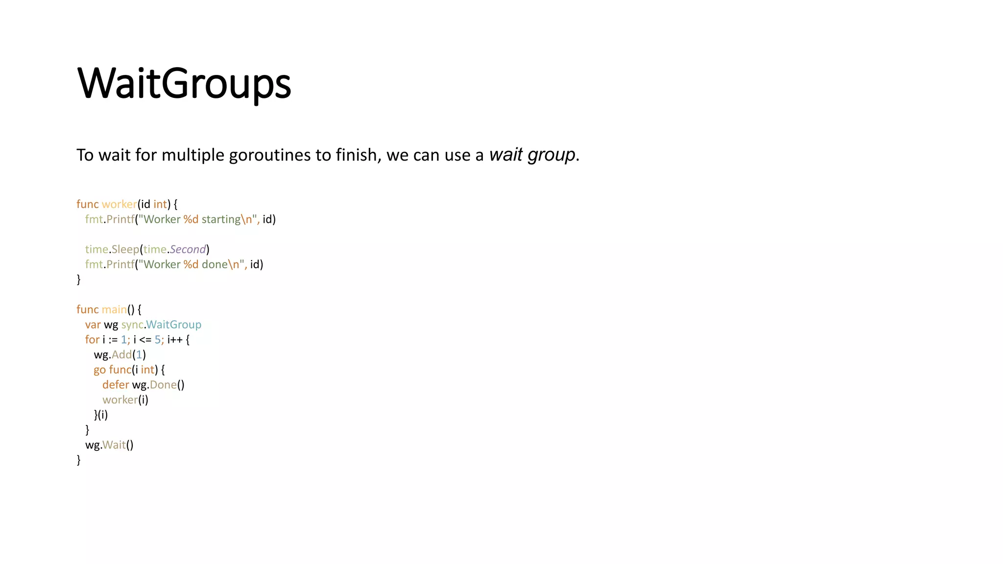 WaitGroups
To wait for multiple goroutines to finish, we can use a wait group.
func worker(id int) {
fmt.Printf("Worker %d startingn", id)
time.Sleep(time.Second)
fmt.Printf("Worker %d donen", id)
}
func main() {
var wg sync.WaitGroup
for i := 1; i <= 5; i++ {
wg.Add(1)
go func(i int) {
defer wg.Done()
worker(i)
}(i)
}
wg.Wait()
}
 