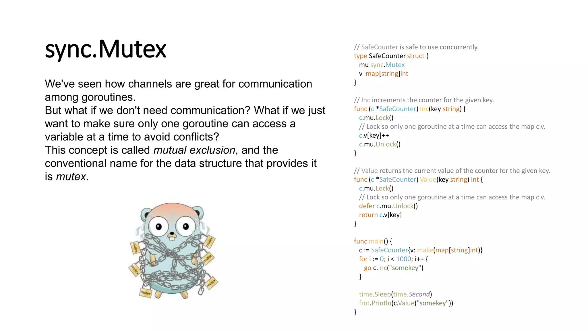 sync.Mutex
We've seen how channels are great for communication
among goroutines.
But what if we don't need communication? What if we just
want to make sure only one goroutine can access a
variable at a time to avoid conflicts?
This concept is called mutual exclusion, and the
conventional name for the data structure that provides it
is mutex.
// SafeCounter is safe to use concurrently.
type SafeCounter struct {
mu sync.Mutex
v map[string]int
}
// Inc increments the counter for the given key.
func (c *SafeCounter) Inc(key string) {
c.mu.Lock()
// Lock so only one goroutine at a time can access the map c.v.
c.v[key]++
c.mu.Unlock()
}
// Value returns the current value of the counter for the given key.
func (c *SafeCounter) Value(key string) int {
c.mu.Lock()
// Lock so only one goroutine at a time can access the map c.v.
defer c.mu.Unlock()
return c.v[key]
}
func main() {
c := SafeCounter{v: make(map[string]int)}
for i := 0; i < 1000; i++ {
go c.Inc("somekey")
}
time.Sleep(time.Second)
fmt.Println(c.Value("somekey"))
}
 