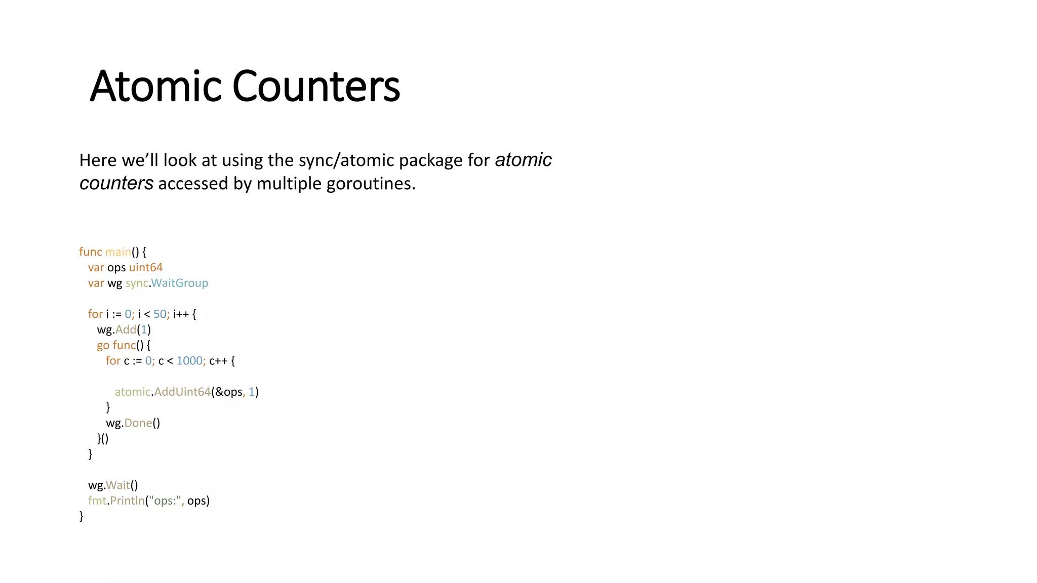 Atomic Counters
Here we’ll look at using the sync/atomic package for atomic
counters accessed by multiple goroutines.
func main() {
var ops uint64
var wg sync.WaitGroup
for i := 0; i < 50; i++ {
wg.Add(1)
go func() {
for c := 0; c < 1000; c++ {
atomic.AddUint64(&ops, 1)
}
wg.Done()
}()
}
wg.Wait()
fmt.Println("ops:", ops)
}
 