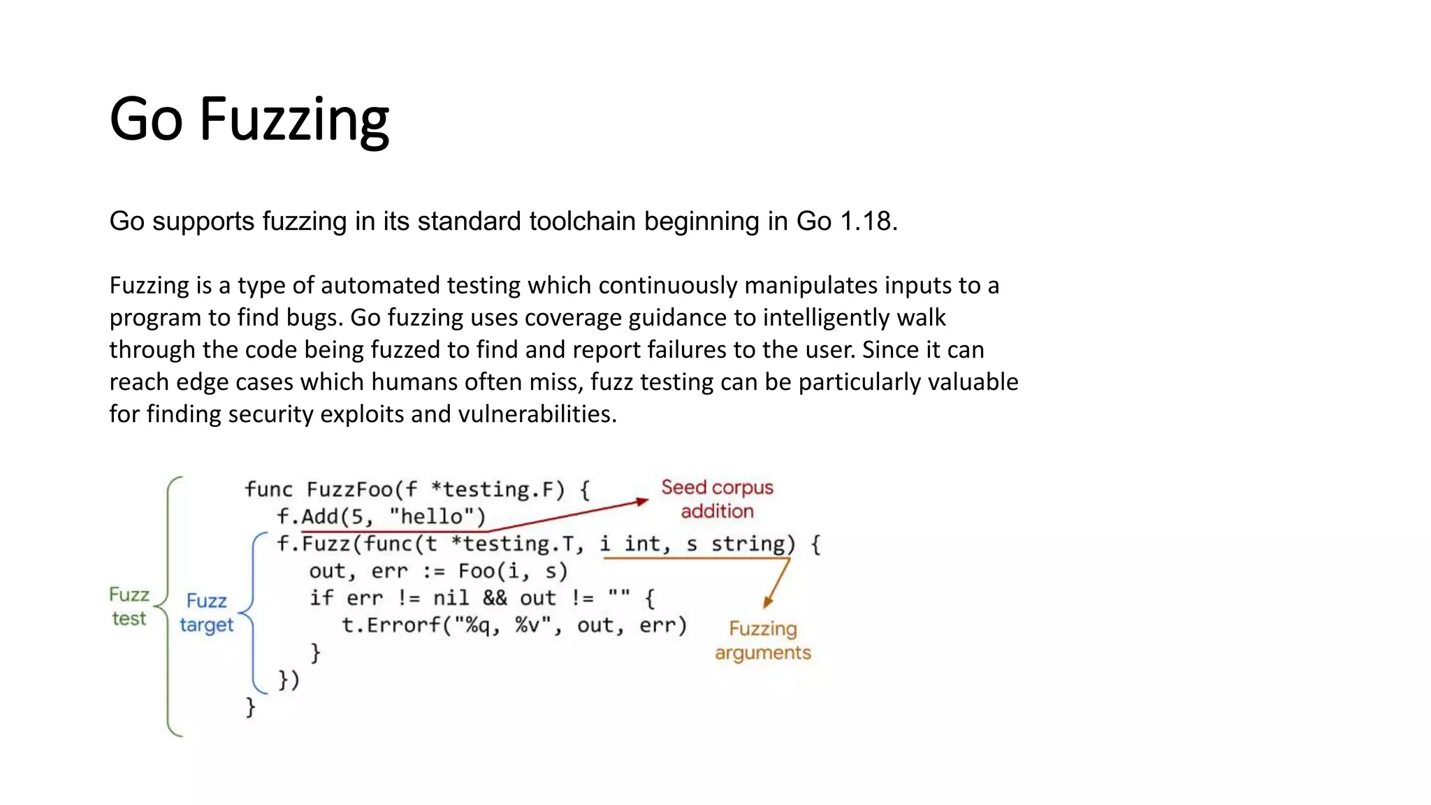 Go Fuzzing
Go supports fuzzing in its standard toolchain beginning in Go 1.18.
Fuzzing is a type of automated testing which continuously manipulates inputs to a
program to find bugs. Go fuzzing uses coverage guidance to intelligently walk
through the code being fuzzed to find and report failures to the user. Since it can
reach edge cases which humans often miss, fuzz testing can be particularly valuable
for finding security exploits and vulnerabilities.
 