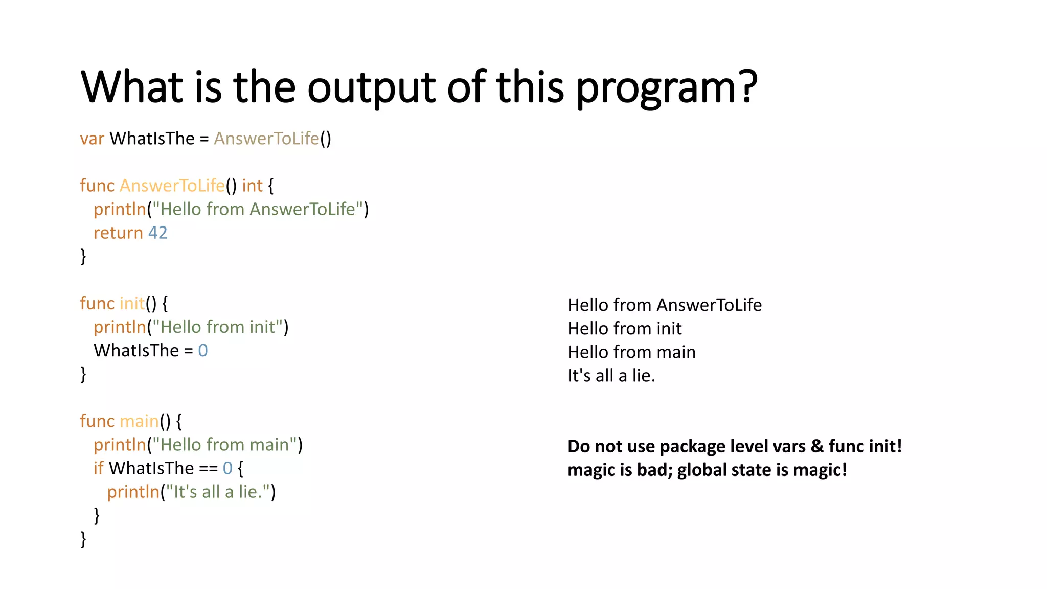 What is the output of this program?
var WhatIsThe = AnswerToLife()
func AnswerToLife() int {
println("Hello from AnswerToLife")
return 42
}
func init() {
println("Hello from init")
WhatIsThe = 0
}
func main() {
println("Hello from main")
if WhatIsThe == 0 {
println("It's all a lie.")
}
}
Hello from AnswerToLife
Hello from init
Hello from main
It's all a lie.
Do not use package level vars & func init!
magic is bad; global state is magic!
 